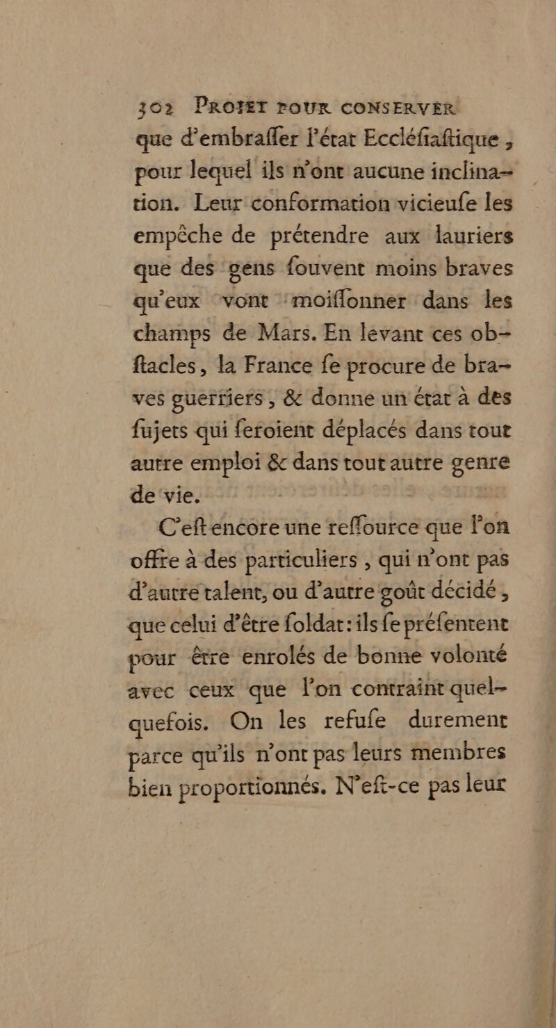 que d’embrafler l'état Eccléfiaftique , pour lequel ils n'ont aucune inclina= tion. Leur conformation vicieufe les empêche de prétendre aux lauriers que des ‘gens fouvent moins braves qu'eux vont ‘moiflonner dans les champs de Mars. En levant ces ob- flacles, la France fe procure de bra- ves guertiers , &amp; donne un état à des fujets qui feroient déplacés dans tout autre emploi &amp; dans tout autre eee de ‘vie. C'eftencore une reffource qe lon offre à des particuliers , Le n'ont pas d'autre talent, ou d’autre goût décidé, que celui d’être foldar:ils fe préfentent pour être enrolés de bonne volonté avec ceux que lon contraint quel- quefois. On les refufe durement parce qu'ils n'ont pas leurs membres bien proportionnés. N'eft-ce pas leur