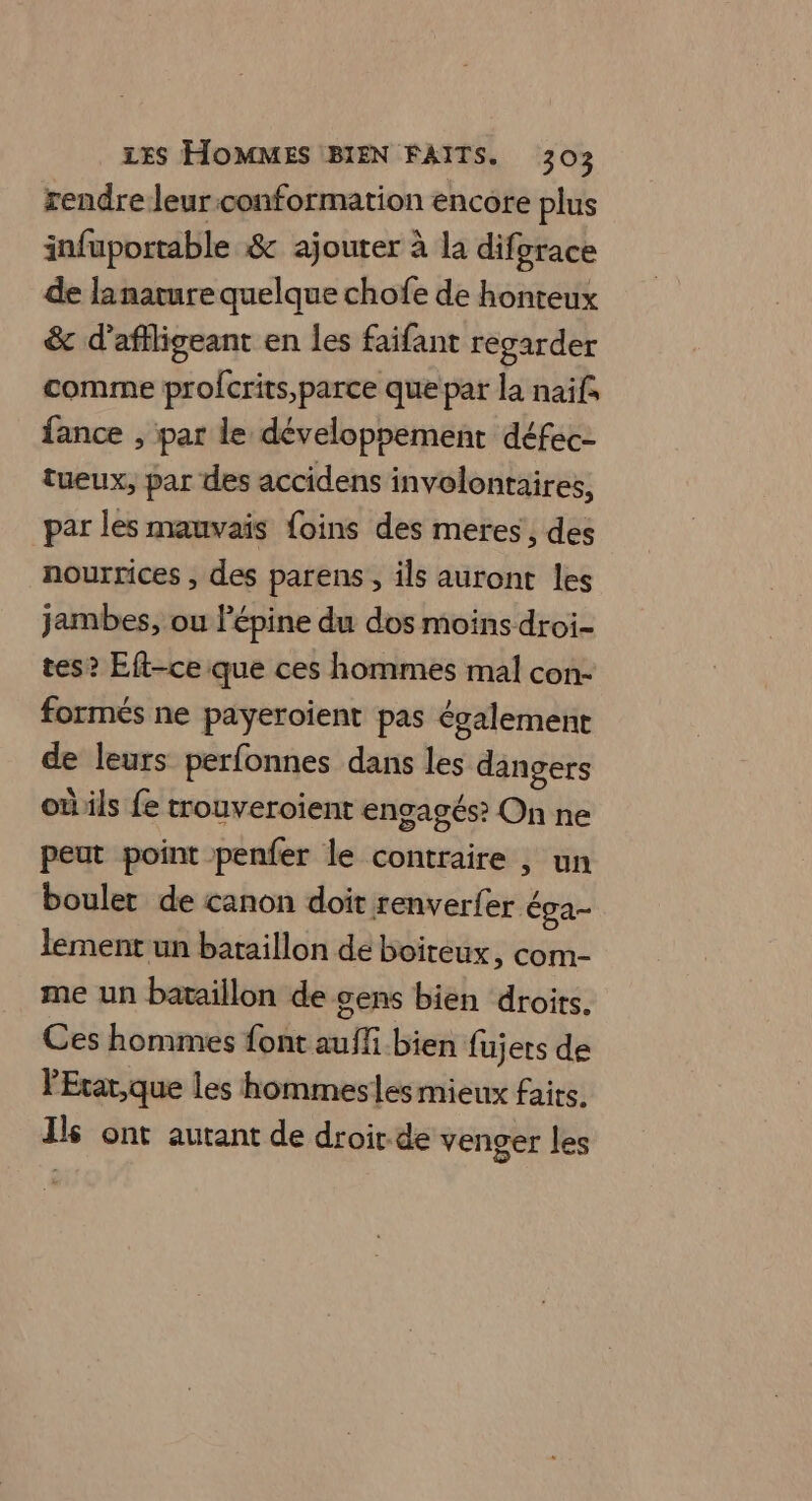 rendre leur:conformation encore plus infuportable &amp; ajouter à la diforace de lanarure quelque chofe de honteux &amp; d’affligeant en les faifant regarder comme profcrits,parce que par la naïf, fance , par le développement défec- tueux, par des accidens involontaires, par les mauvais foins des meres, des nourrices , des parens , ils auront les jambes, ou l’épine du dos moins droi- tes? Eft-ce que ces hommes mal con- formés ne payeroient pas également de leurs perfonnes dans les dangers oùils fe trouveroient engagés? On ne peut point penfer le contraire , un boulet de canon doit renverfer éga- lement un bataillon de boiteux, com- me un bataillon de gens bien droits. Ces hommes font auffi bien fujers de lExar,que les hommesles mieux faits, Ils ont autant de droir.de venger les