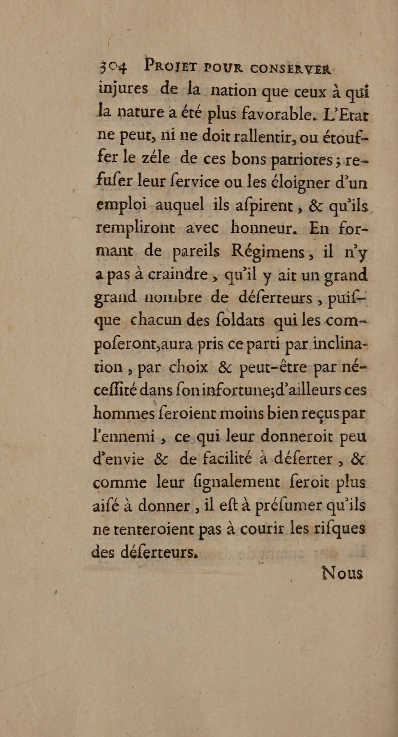 injures de la nation que ceux à qui la nature a été plus favorable. L’Erat ne peut, ni ne doit rallentir, ou étouf- fer le zéle de ces bons patriores ; re= fufer leur fervice ou les éloigner d’un emploi auquel ils afpirent , &amp; qu'ils rempliront avec honneur. En for- mant de pareils Régimens il n'y a pas à craindre, qu’il y ait un grand grand norbre de déferteurs , puif- que chacun des foldats qui les com- poferont,aura pris ce parti par inclina- tion , par choix &amp; peut-être par né- cefité dans foninfortune;d’ailleurs ces hommes feroient moins bien reçuspar l'ennemi ; ce-.qui leur donneroit peu d'envie &amp; de facilité à déferter , &amp; comme leur fignalement feroit plus aifé à donner, il eft à préfumer qu'ils ne tenteroient pas à courir les rifques des déferteurs. Nous