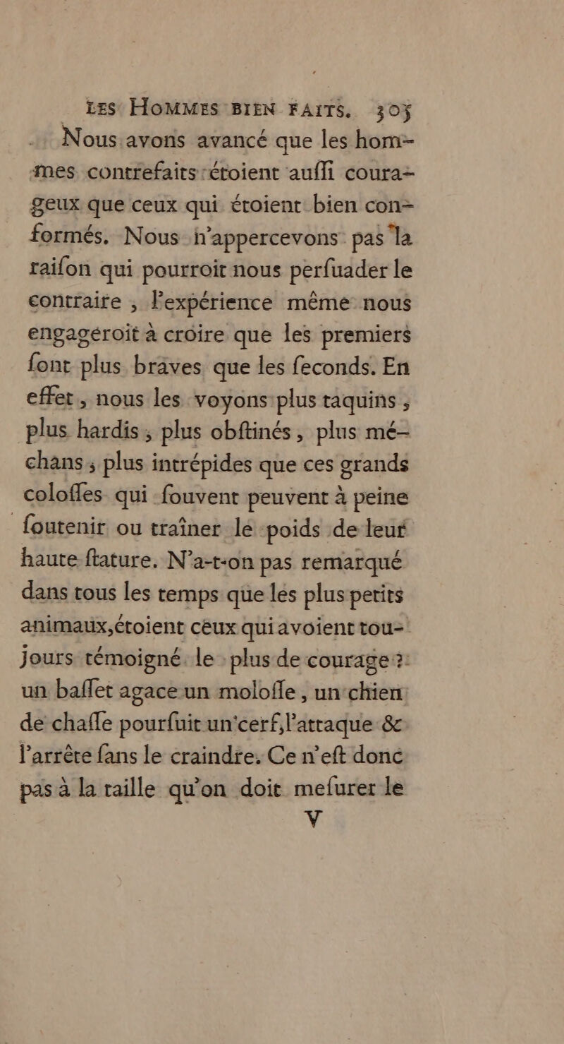 Nous avons avancé que les hom-- mes contrefaits :étoient aufli coura- geux que ceux qui étoient bien con- formés. Nous h’appercevons pas la raifon qui pourroit nous perfuader le contraire ; l'expérience même nous engagéroït à croire que les premiers font plus braves que les feconds. En effet, nous les voyons plus raquins ; plus hardis, plus obftinés, plus mé- chans ; plus intrépides que ces grands colofles qui fouvent peuvent à peine foutenir ou traîner le: poids de leur haute ftature. N’a-t-on pas remarqué dans tous les temps que les plus petits animaux,étoient cêux qui avoient tou- jours témoigné, le : plus de courage ?: un baffet agace un molofle , un chien de chaffe pourfuitun'cerfl’atraque &amp; l’arrêre fans le craindre. Ce n’eft donc pas à la taille qu'on doit mefurer le V