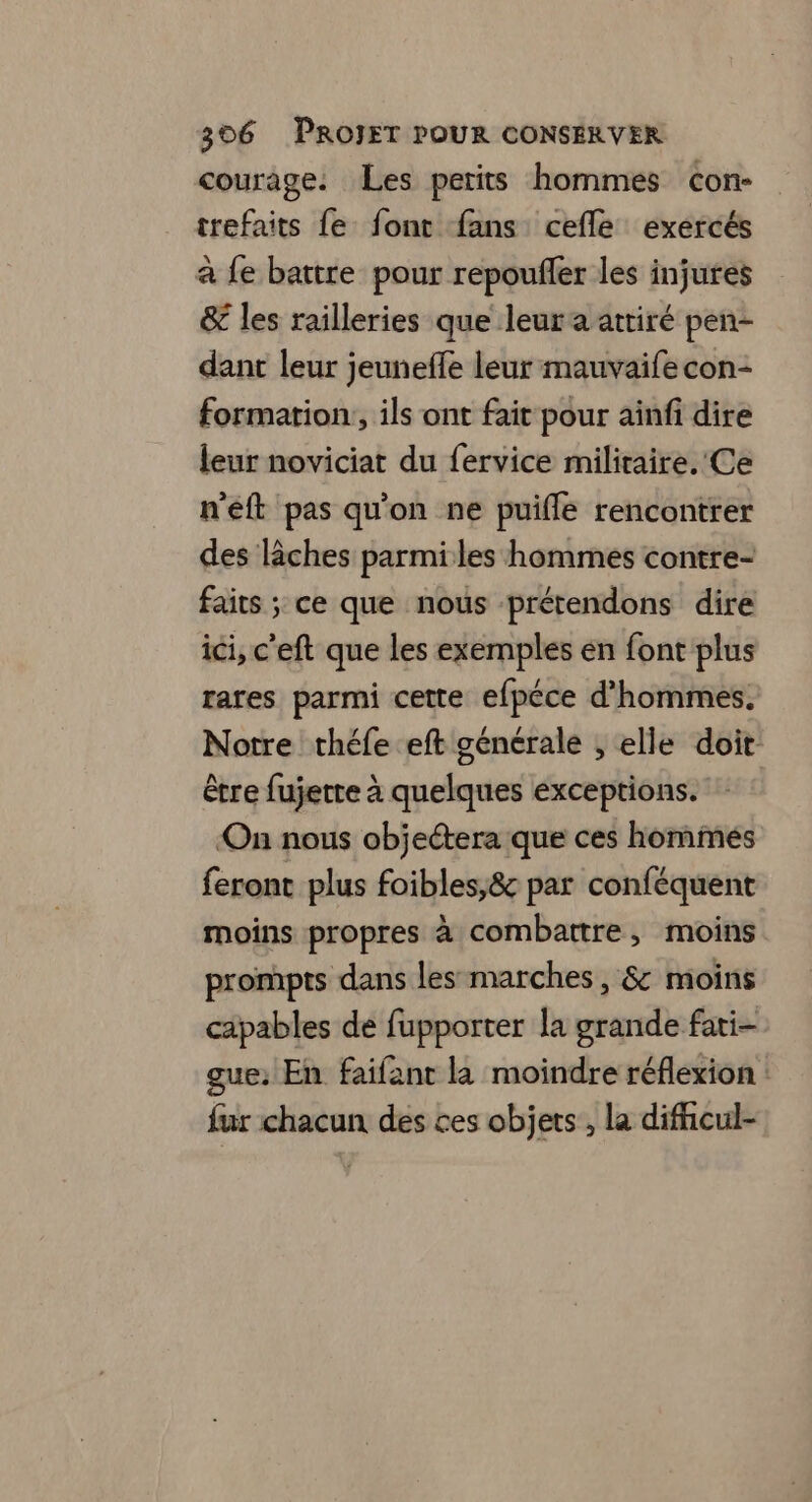 courage. Les petits hommes cCon- trefaits fe font fans cefle exercés a fe battre pour repoufler les injures & les railleries que leur a attiré pen- dant leur jeuneffe leur mauvaifecon- formation, ils ont fait pour aïnfi dire leur noviciat du fervice militaire. Ce n'eft pas qu'on ne puifle rencontrer des lâches parmiles hommes contre- faits ; ce que nous prétendons dire ici, c'eft que les exemples en font plus rares parmi cette efpéce d'hommes. Notre théfe eft générale , elle doit être fujette à quelques exceptions. On nous objeétera que ces hommés feront plus foibles,& par conféquent moins propres à combattre, moins prompts dans les marches, & moins capables de fupporter la grande fati- gue: En faifant là moindre réflexion : fur chacun des ces objets, la dificul-