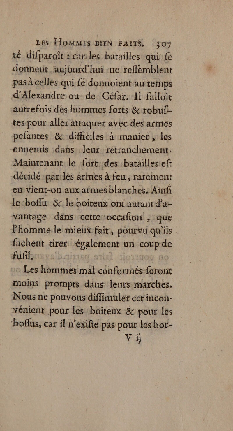 té difparoït : cales batailles qui fe donnent aujourd’hui ne reffemblenr pas à celles qui fe donnoient au temps d'Alexandre ou de Céfar. Il falloit autrefois des hommes forts & robul- tes pour aller'attaquer avec des armes pefantes & difhiciles à manier , les ennemis dans leur retrañchement. Maintenant le fort. des batailles eft décidé parlées armes à feu, rarement en vient-on aux armes blanches. Ainfi lecboffu & le boiteux ont autant d’a- vantage dans cette occafion ; que homme le mieuxfair, pourvu qu'ils fachent tirer “épalement un M x de fufil. Les hommes mal cbéswhée feront moins prompts dans leurs marches. Nous ne pouvons diffimuler cer incon- vénient pour les boiteux & pour les boflus, car il n’exifte pas pour les bor- V ÿ