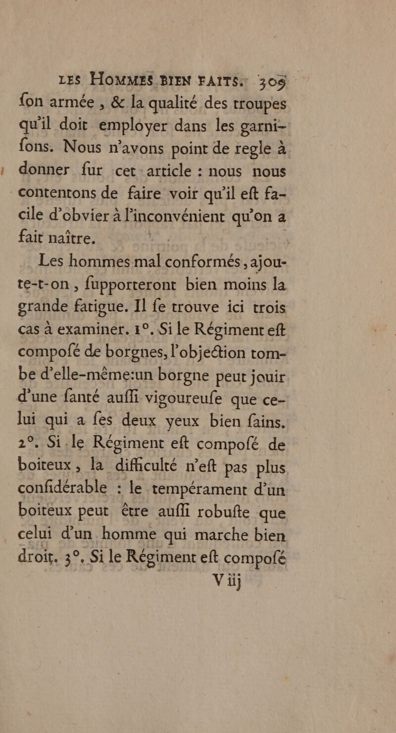 {on armée , &amp; la qualité des troupes qu'il doit employer dans les garni- fons. Nous n'avons point de regle à donner fur :cet: article : nous nous Contentons de faire voir qu’il eft fa- cile d’obvier à l'inconvénient qu'on a fait naître. | Les hommes mal conformés , ajou- te-t-on , fupporteront bien moins la grande fatigue. Il fe trouve ici trois ças à examiner. 1°. Si le Régiment eft compofé de borgnes, l bia tom- be d’elle-même:un borgne peut jouir d’une fanté aufli vigoureufe que ce- lui qui a fes deux yeux bien fains. 2°. Si.le Régiment ef compolé de boiteux , la difficulté n’eft pas plus, confidérable : le tempérament d’un boiteux peut être aufli robufte que celui d’un homme qui marche bien droit. 3°, Si le Régiment eft compolé Vü]