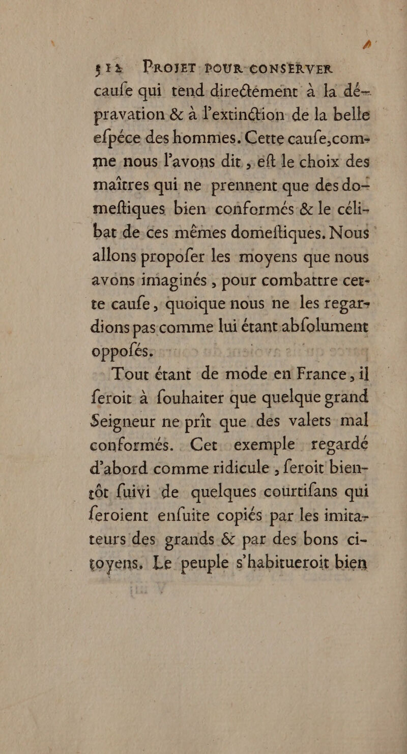 à 4 PROIET POUR: CONSERVER pravation &amp; à F ARS de la belle efpéce des hommes. Cette caufe,com: me nous l'avons dit ;.éft le choix des maïtres qui ne prennent que des do- meftiques bien conformés &amp; le céli- bat de ces mêmes domeitiques. Nous allons propofer les moyens que nous avons imaginés , pour combattre cet- te caufe , quoique nous ne les regar- dions pas comme lui étant abfolument oppolés. Ov : Tout étant de mode en France, il feroit à fouhaiter que quelque grand Seigneur ne prit que des valers mal conformés. Cet. exemple regarde d’abord comme ridicule , feroit bien- tôt fuivi de quelques courtifans qui feroient enfuite copiés par les imita- teurs des, grands &amp; par des bons ci- toyens, Le peuple s’habitueroit bien