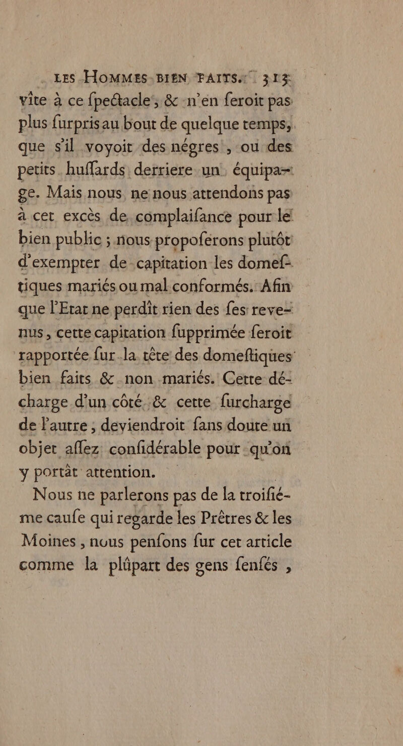 vite à ce {peace , & n’en feroit pas plus furpris au bout de quelque temps,, que sil voyoit des négres , ou des petits. huffards derriere un. équipa- ge. Mais nous ne nous attendons pas à cet excès de. complaifance pour le: bien public ; nous propoferons plutôt d'exempter de-capitation les domef- tiques mariés ou mal conformés. Afin que l’Erar ne perdit rien des fes: reve nus, cette capitation fupprimée feroit rapportée fur la. tête des domeftiques: bien faits & non mariés. Cette dé- charge d’un côté. & cette furcharge de l'autre ; deviendroit fans doute un objet aflez confidérable pour qu'on y portèt attention. Nous ne parlerons pas de la troifié- me caufe qui regarde les Prêtres & les Moines , nous penfons fur cet article comme la plüpart des gens fenfés ,