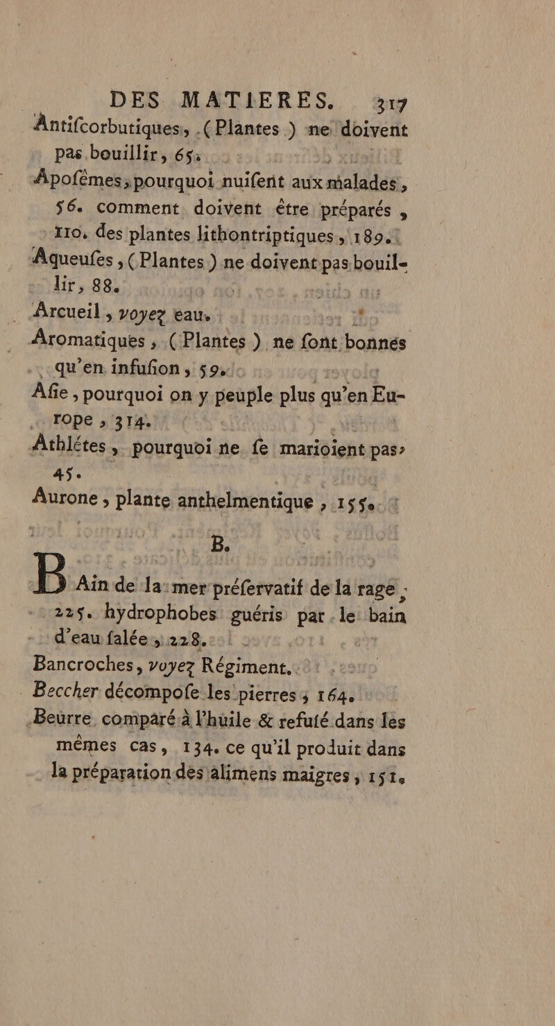 Antifcorbutiques » (Plantes ) ne doivent pas bouillir, 65: Apofêmes, pourquoi nuiferit aux malades » 56. comment doivent ètre préparés , I10, des plantes lithontriptiques, 1894: Aqueufes ,( Plantes.) ne doivent pas.bouil- lir, 88. nids dt . Arcueil , voyez eau, î | Aromatiques ; (Plantes) ne GA bonnés qu’en infuñon , 59, Afe » Pourquoi on y peuple plus qu’ en Eu rope ;, 314. Athlétes, pourquoi ne fe marioient pas” 45. Neue pv > plante anthelmentique , 155. : B, B Ain de Eh mer préfervati de la rage ; 225. hydrophobes guéris parle bain d’eau falée,. 228. Bancroches, voyez Régiment. Beccher décompofe les pierres 5 164. -Beürre, comparé à l'huile &amp; refuté dans les mêmes cas, 134. ce qu’il produit dans la préparation dés alimens maigres, 151,