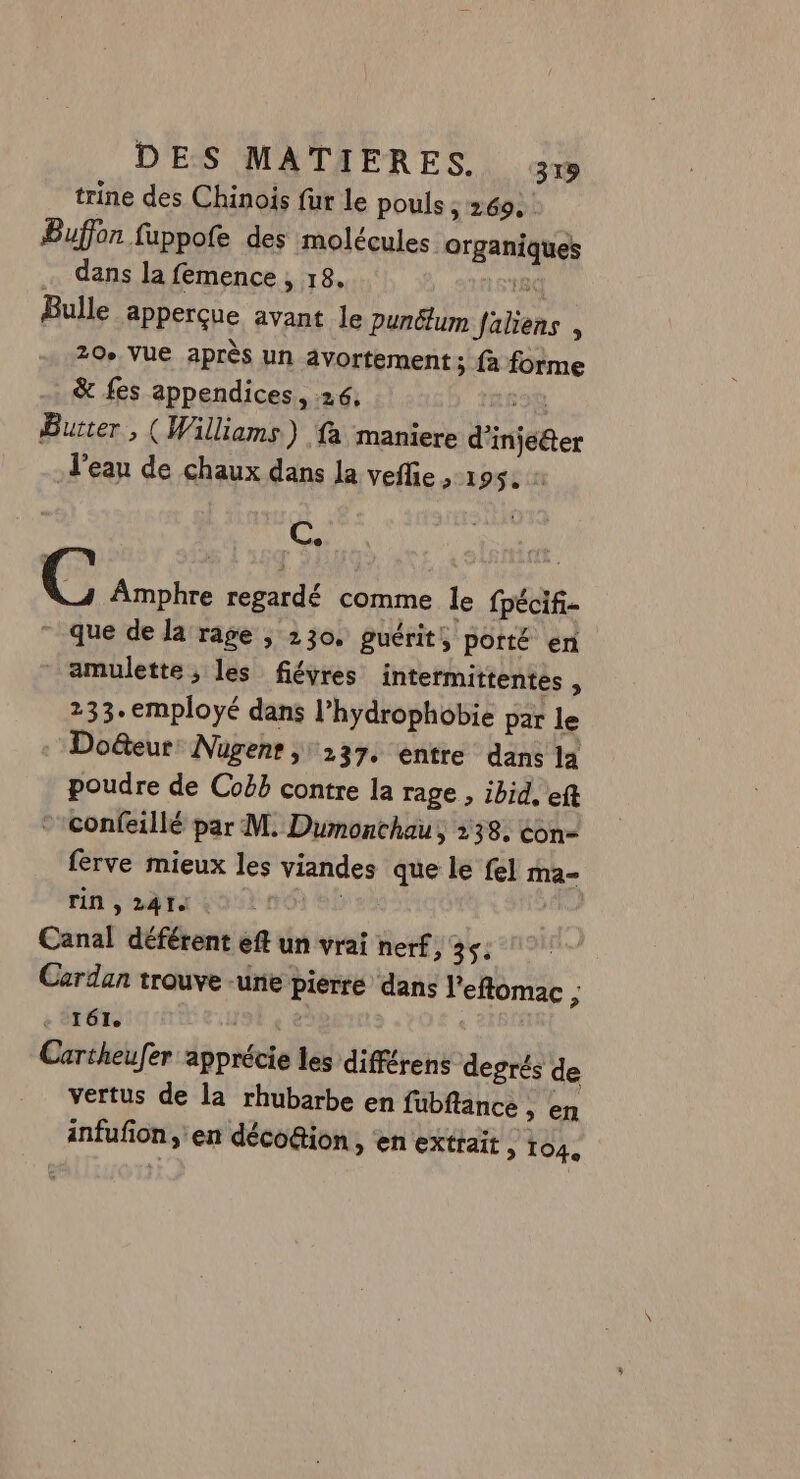 trine des Chinois fur le pouls > 269. Buffon fuppofe des molécules organiques … dans la femence, 18. (8 Bulle apperçue avant le punélum faliens , 20 VUE après un avortement; fà forme &amp; fes appendices., 26, 130 Burter , (Williams) fa maniere d'injeéter J'ean de chaux dans Ja veflie ,-1952 C. C Amphre regardé comme le fpécifi- - que de la rage , 230. guérit, porté en amulette, les fiéyres intermittentes , 233. employé dans l’hydrophobie par le Do&amp;teur Nügent ; 237. entre dans la poudre de Coëbb contre la rage , ibid, et *confeillé par M. Dumonchau, 238. éon- ferve mieux les viandes que le fel ma- rin , 241 2: | Canal déférent ef un vrai nerf st Cardan trouve une pierre dans l'eftomac ; + 161 £ Cartheufer apprécie les différens degrés de vertus de la rhubarbe en fubflance , en infufion, en déco&amp;ion, ‘en extrait 2 104,