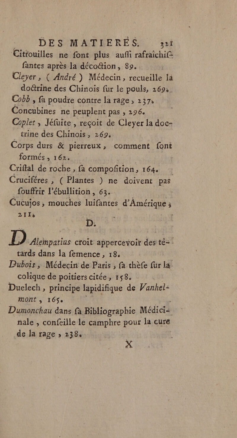 Citrouilles ne font plus aufi rafraichif= fantes après la déco@ion, 89. Cleyer , ( André ) Médecin, recueille là doûrine des Chinois fur le pouls, 269: Cobb , fa poudre contre la rage » 237 Œibines ne peuplent pas , 296. Coplet ; Jéfüite , reçoit de Cleyer la doc- trine des Chinois, 269. Corps durs &amp; pierreux ; comment font formés , 162. Criftal de roche , fa compofition , 164 Cruciféres , ( Plantes ) ne doivent pas _fouffrir l’ébullition, 63. Cucujos , mouches luifantes d'Amérique ; 2113 ' D. D Alempatius croit appercevoitr des té= tards dans la femence , 18. Dubois ; Médecin de Paris ; fa thèfe fur la colique de poitiers citée, 158, Duelech , principe lapidifique de Vanhel- mont à 16$e Dumonchau dans fà Bibliographie Médicis nale , confeille le camphre pour la cure de la rage ; 238. | X