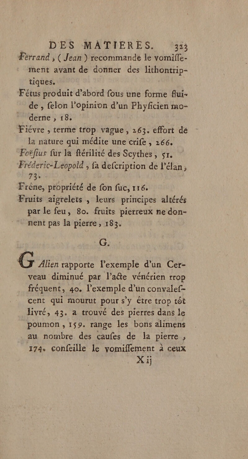 Ferrand ; (Jean ) recommande le vomile- ment avant de donner des lithontrip- tiques. Fétus produit d’abord fous une forme flui- de , felon l’opinion d’un Phyficien mo- derne , 18. | Fiévre , terme trop vague, 263. effort dé la nature qui médite une crife > 266. Foëfius fur la ftérilité des Scythes, sr. Fréderic-Leopold , fa defcription de l’élan, 73» Frêne, propriété de fon fuc, 116. Fruits aigrelets , leurs principes altérés par le feu, 80. fruits pierreux ne don- nent pas la pierre, 183. G. G Alien rapporte l'exemple d’un Cer- veau diminué par l’aéte vénérien rrop fréquent, 40. l’exemple d’un convalef- cent qui mourut pour s’y être trop tôt livré, 43. a trouvé des pierres dans le poumon , 159. range les bons alimens au nombre des caufes de la pierre , 174. confeille le yomiflement à ceux