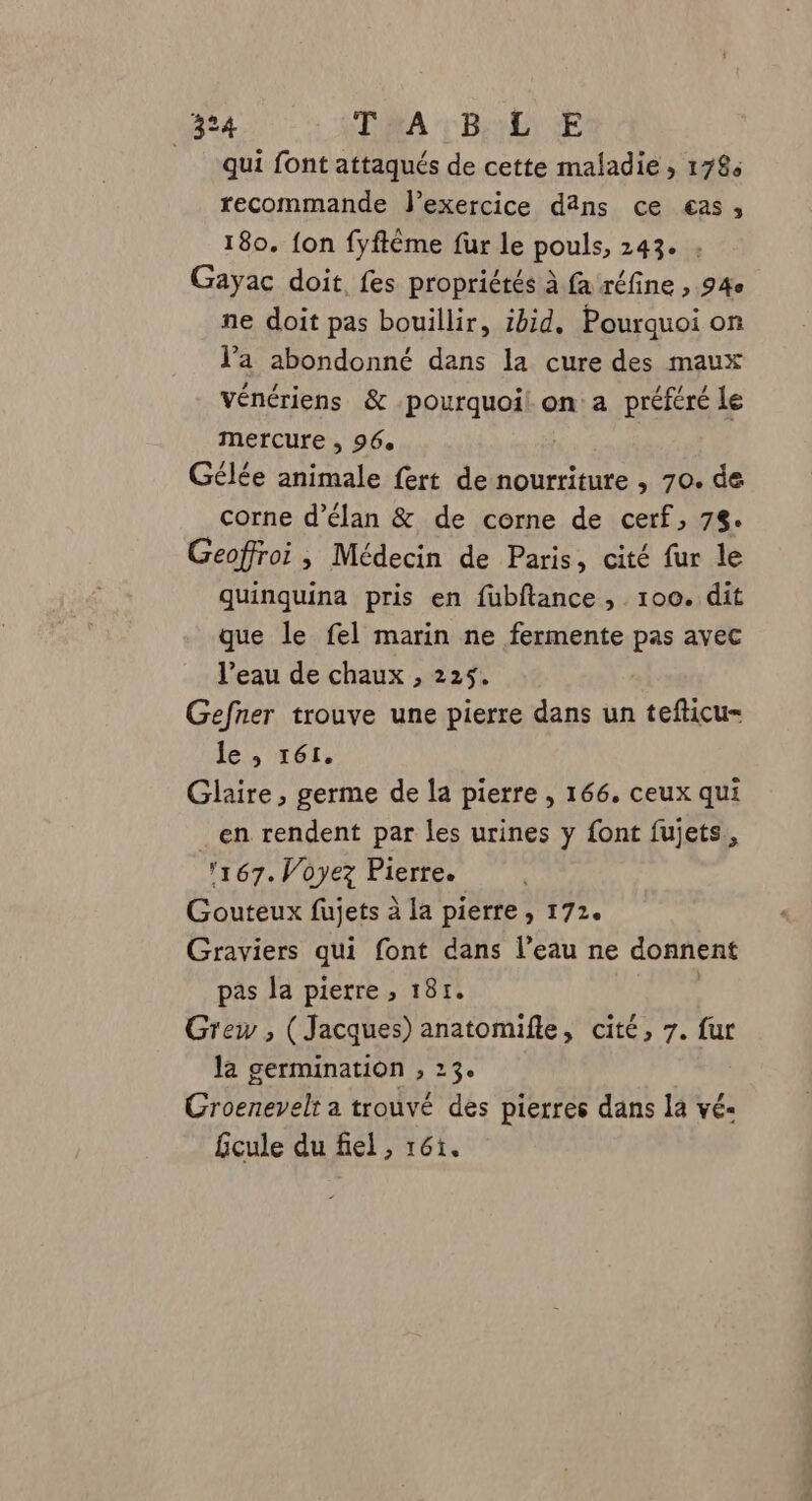 qui font attaqués de cette maladie , 1784 recommande l'exercice dâns ce «as, 180. {on fyftême fur le pouls, 243. : Gayac doit fes propriétés à fa réfine , 94e ne doit pas bouillir, ibid. Pourquoi on l’a abondonné dans la cure des maux vénériens &amp; PPHAUPS on a préféré le mercure , 96. Gélée animale fert de nourriture , 70. de corne d’élan &amp; de corne de cerf, 78. Geoffroi , Médecin de Paris, cité fur le quinquina pris en fubftance , 100. dit que le fel marin ne fermente pas avec l’eau de chaux , 225. Gefner trouve une pierre dans un tefticu- le , 161. Glaire , germe de la pierre , 166. ceux qui en rendent par les urines y font fujets, 167. Voyez Pierre. Gouteux fujets à la pierre, 172. Graviers qui font dans l’eau ne donnent pas la pierre , 181. Grew ; (Jacques) anatomifle, cité, 7. fur la germination , 23. Croenevelt a trouvé des pierres dans la vé- fcule du fiel, r61.