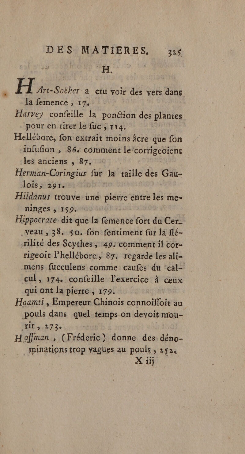 H. H Art-Soëker a cru voir des vers dans la femence , 17. Harvey confeille la pon@ion des plantes pour en tirer le fuc ; 114. | Hellébore, fon extrait moins âcre que fon infufion , 86. comment le’corrigeoient -les anciens , 87. Herman-Coringius ue la taille des Gau- lois, 291. Hildanus trouve une pierre entre les me- ninges ; 159. Hippocrate dit que la femence fort du Cer _veau , 38. 50. fon fentiment fur la fté- rilité des Scythes, 49. comment il cor- rigeoit l’hellébore, 87. regarde les ali- mens fucculens comme caufes du ‘cal- cul, 174. confeille l'exercice à ceux qui ont la pierre , 179. L Hoanmti , Empereur Chinois connoifloit au pouls dans quel temps on devoit nou- ir JET PA Hoffman , (Fréderic) donne des déno- ninations trop vagues au pouls , 2524 À ii}