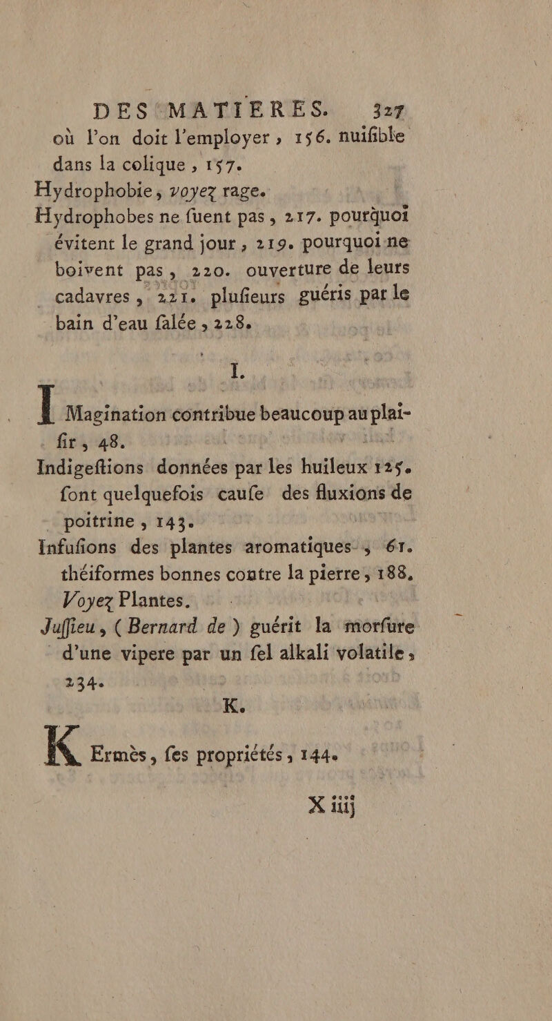 où l’on doit l'employer ; 156. nuifble dans la colique , 157. Hydrophobie, voyez rage. R Hydrophobes ne fuent pas, 217. pourquoi évitent le grand jour , 219. pourquoine boivent pas, 220. ouverture de leurs _ cadavres, 221. plufeurs guéris par le bain d’eau falée , 228. L (l Magination contribue beaucoup au A fir , 48. Indigeftions données par les huilé 125 font quelquefois caufe des fluxions de poitrine ; 143. | Infufñons des plantes aromatiques ; 617. théiformes bonnes contre la pierre, 188, Voyez Plantes. Juffieu , (Bernard de ) guérit la morfure d’une vipere par un fel alkali volatile, 2134. | K. K Ermès, fes propriétés ; 144.