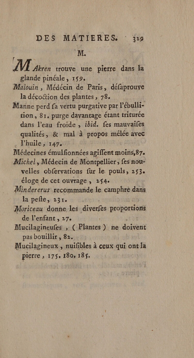4 VI Akren trouve une pierre dans la glande pinéale, 159. | Malouin , Médécin de Paris, défaprouve la déco&amp;tion des plantes, 78. Manne perd fa vertu purgative par l’ébulli- tion, 81. purge davantage étant triturée dans l’eau froide , ibid. fes mauvaifes qualités, &amp; mal à propos mélée avec . l'huile, 147. Médecines émulfionnées agiflent moins,87. Michel, Médecin de Montpellier, fes nou- velles obfervations fur le pouls, 253 éloge de cet ouvrage , 254. Mindererus recommande le camphre dans la pefle, 23r. Moriceau donne les dress CN de l’enfant , 27. + Mucilagineufes , ( Plantes) ne doivent pas bouillir , 82. Mucilagineux , nuifbles à ceux qui ont {a pierre ; 175e 180 185.
