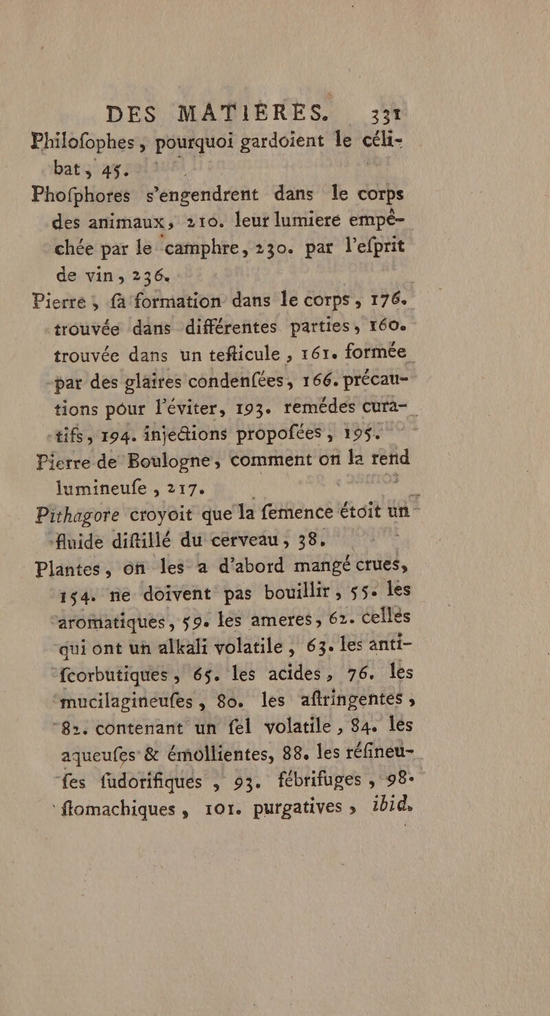 Philofophes , pourquoi gardoient Île cék bat, 45. ; Phofphores s’engendrent dans le corps des animaux, 210. leur lumiere empé- chée par le camphre, 230. par l’efprit de vin, 236 Pierre, fa formation dans le corps, 176. trouvée dans différentes parties, 160. trouvée dans un tefticule , 161. formée -par des plaires condenfées, 166. précau- tions pour l'éviter, 193. remédes cura-_ +tifs, 194. injédions propofées, 195. Pierre de Boulogne, comment on la rend lumineufe , 217. a Pithagore croyoit que la femence étoit un - fluide diftillé du cerveau, 38, Plantes, on les a d’abord mangé crues, 154 ne doivent pas bouillir, 55. les aromatiques , s9. les ameres, 62. cellés qui ont uh alkali volatile , 63. les anti- fcorbutiques , 65. les acides, 76. les mucilagineufes , 8o. les aftringentes , -8». contenant un fel volatile , 84. Îles aqueufes &amp; émollientes, 88. les réfineu- fes fudorifiques , 93. fébrifuges ,°98- flomachiques, ror. purgatives ; ibid.