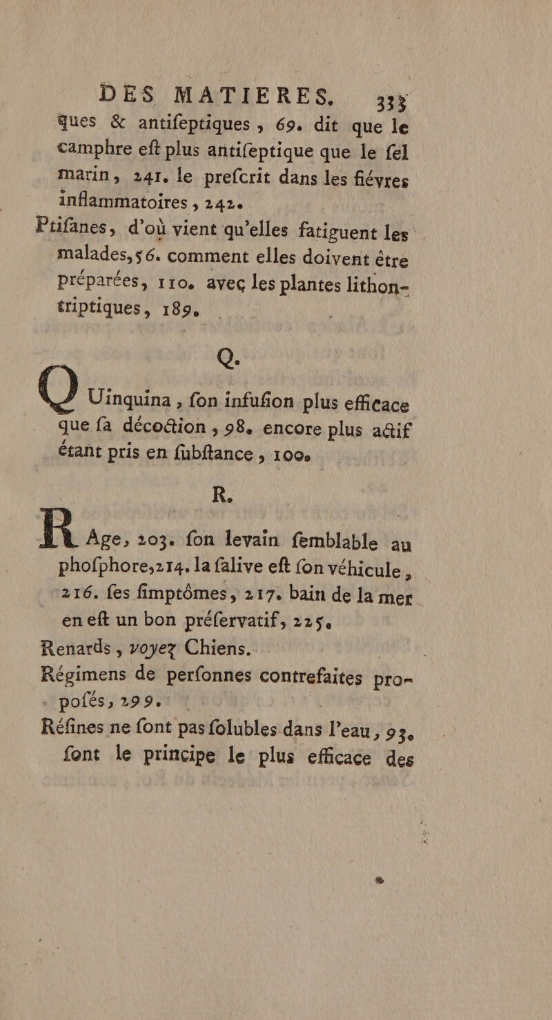 ques &amp; antifeptiques , 69. dit que le camphre eft plus antifeptique que le {el marin, 241. le prefcrit dans les fiévres inflammatoires 3 42 Ptifanes, d’où vient qu’elles fatiguent les malades, s6. comment elles doivent être préparées, rro. avec les plantes lithon- triptiques, 189, Q. Uinquina , fon infufon plus efficace que fa décoûion , 98. encore plus a@if étant pris en fubftance , 100, KR. kR Âge, 103. fon levain femblable au phofphore,214. la falive eft fon véhicule, 216. fes fimptômes, 217. bain de la mer eneft un bon préfervatif, 225. Renards , voyez Chiens. Régimens de perfonnes contrefaites ! pro= . pofés, 299, Réfines ne font pas folubles dans l’eau, 9 3e font le principe le plus efficace des