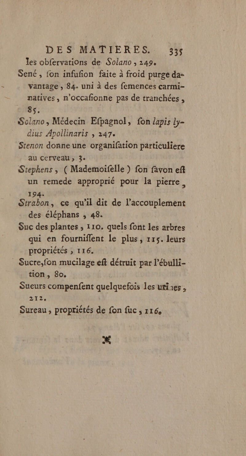 les obfervations de Solano ; 249, Sené , fon infufñon faite à froid purge da- vantage , 84. uni à des femences carmi- natives, n’occafionne pas de tranchées , 85. Solano, Médecin Efpagnol, fon lapis ly- dius Apollinaris , 247. Stenon donne une organifation particuliere au cerveau ; 3° Stephens , ( Mademoifelle ) fon favon eft un remede approprié pour la pierre, 194. Strabon, ce qu’il dit de l’accouplement des éléphans , 48. Suc des plantes , 110. quels font les arbres qui en fourniflent le plus, 115. leurs propriétés » I16. _ Sucre,fon mucilage eft détruit par l’ébulli- tion, 80. Sueurs compenfent quelquefois les ufires, 212e Sureau, propriétés de fon fuc 116 *