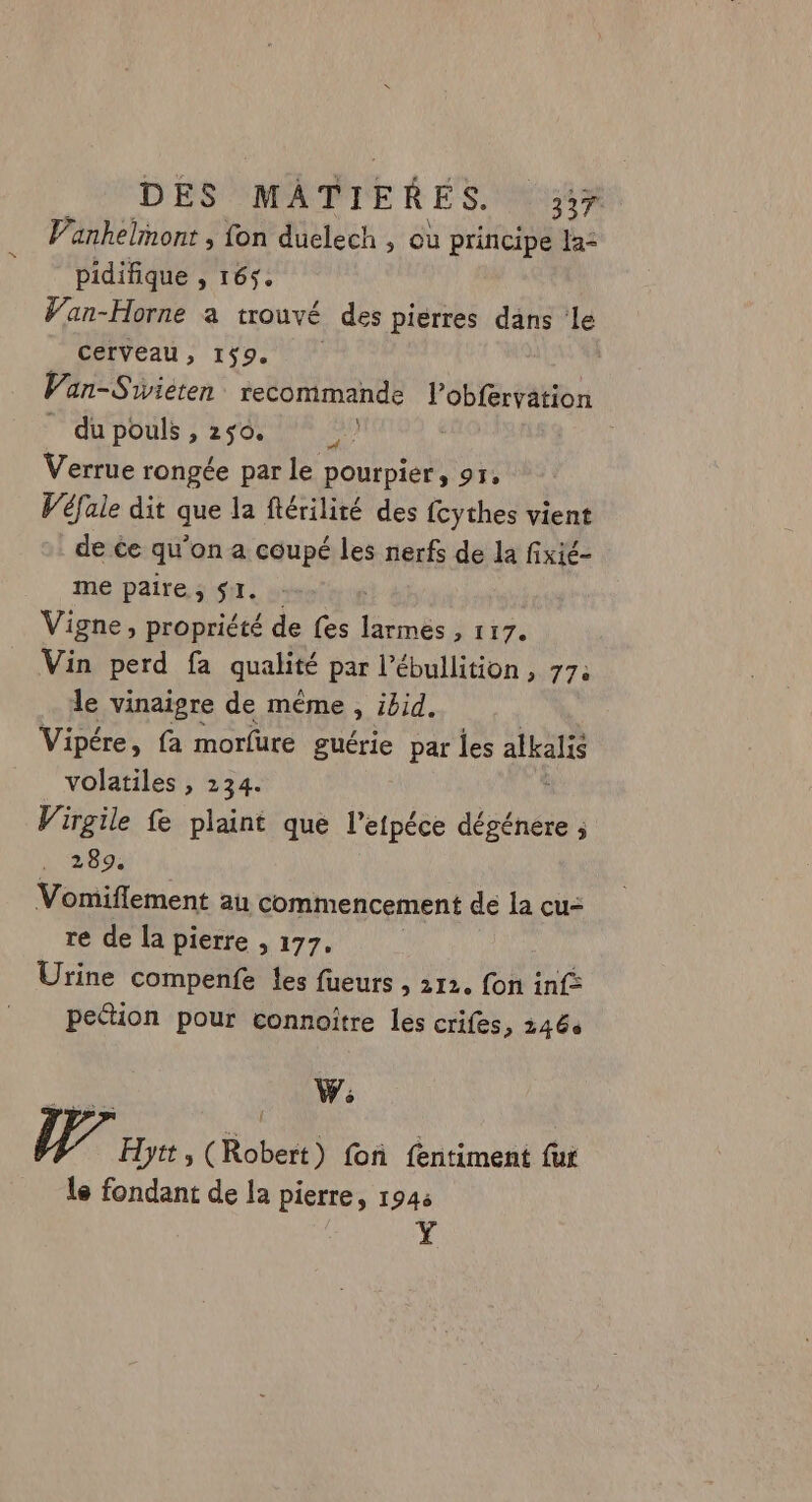 Vanhelmont , fon duelech , ou principe la- pidifique 5 165: Van-Horne a trouvé des pierres dans ‘le cerveau, 159. di Van-Sivieten recommande l’obfervation QU POUlS 3 2 0 INA AU Verrue rongée par le pourpier, 95, Véfale dit que la ftérilité des fcythes vient de ce qu’on a coupé les nerfs de la fixié- me paire, SI. : Vigne, propriété de fes larmes , 117. Vin perd fa qualité par l’ébullition , 77: le vinaigre de même , ibid. Vipére, fa morfure guérie par les alkalis volatiles , 234. Virgile fe plaint que l’etpéce dégénere ; 289, Vomiflement au commencement de la cu- re de la pierre , 177. Urine compenfe les fueurs , 112. fon inf: peétion pour connoître les crifes, 2466 W; WU, Hytt, (Robert) foñ fentiment fur le fondant de la pierre, 1946 Y