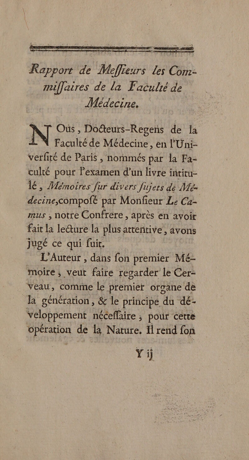 - = 7 A és Rapport de Meffreurs Les Corr- muffaires de la Faculré de. Médecine, Oùs , Docteurs-Regeñs de li Faculté de Médecine, en l'Uni- verfiré de Paris , nornmés par la Fa- culté pour l'examen d’un livre i iñtitu- lé, Mémoires fur divers Jujets de Me- decine,compofé par Monfieur Le Ca- mus , notre Confrére , après en avoir Fait la lecture la plus attentive, avons jugé ce qui fuir. L'Auteur , dans fon premier Me moire ; veut faire regarder le Cer- veau, comme le premier organe de la génération, &amp; le principe 48: dé- Veloppement néceffaire ; pour certe opération de la Nature. Il rend fon Yi