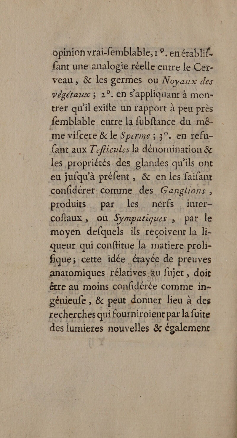 opinion vrai-femblable, 1 ?. en établif. fant une analogie réelle entre le Cer- veau, &amp; les germes ou Noyaux des végétaux 3 2°. en s'appliquant à mon- trer qu'il exilte un rapport à peu près femblable entre la fubftance du mé- me vifcere &amp; le Sperme ; 3°. en refu- fant aux Teflicules la dénomination &amp; les propriétés des glandes qu’ils ont eu jufqu'à préfent , &amp; en les faifant confidérer comme des Ganglions , produits par les nérfs inter- coftaux, ou Sympariques , par le moyen defquels ils reçoivent la li- queur qui conftitue la matiere proli- fique ; cette idée érayce de preuves gamiques rélatives au fujet , doit être au moins confidérée comme in- génieufe , &amp; peut donner lieu à des recherches qui fourniroient par la fuite des lumieres nouvelles &amp; également Rs ce. >