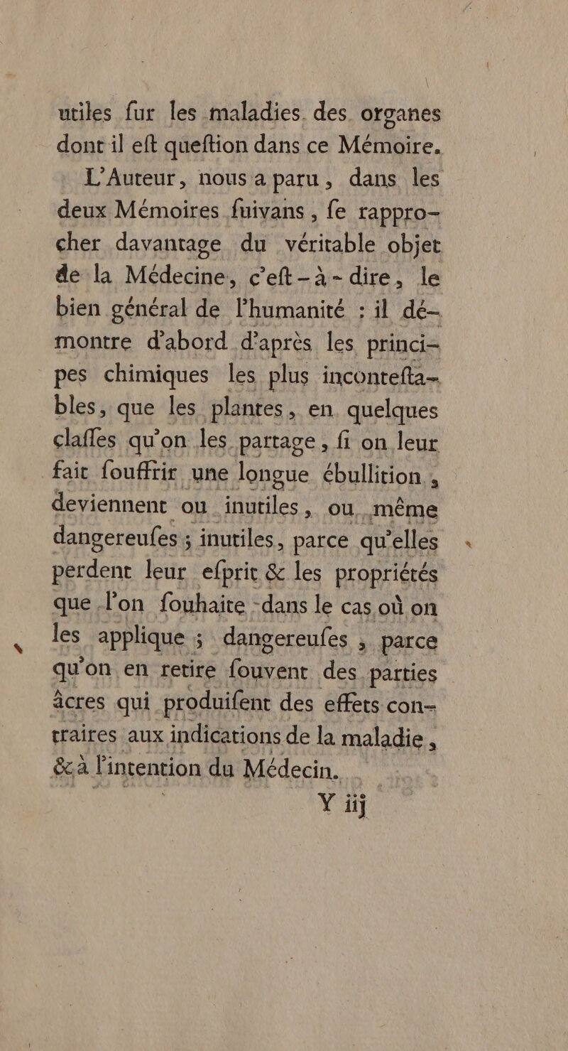 utiles fur les maladies des. organes dont il eft queftion dans ce Mémoire. L’Auteur, nous a paru, dans les deux Mémoires fuivans , fe rappro- cher davantage du véritable pie de la Médecine, c’eft-à- dire, le bien général de l'humanité : il de- montre d'abord d’après les. princi- pes chimiques les plus incontefta- bles, qi les plantes, en, quelques clafles qu'on les partage, fi on leur fait fouffiir une longue ébullition ; deviennent ou er ou, même dangereufes ; inutiles, parce qu elles Aa leur efprit &amp; les PEORTIGTÉS que lon fouhaite -dans le cas où on les applique 5 dangereufes , parce a on en retire er des parties âcres qui produifent des effets con- traires aux indications de la maladie , &amp; a l'inrention du Médecin. Y üij