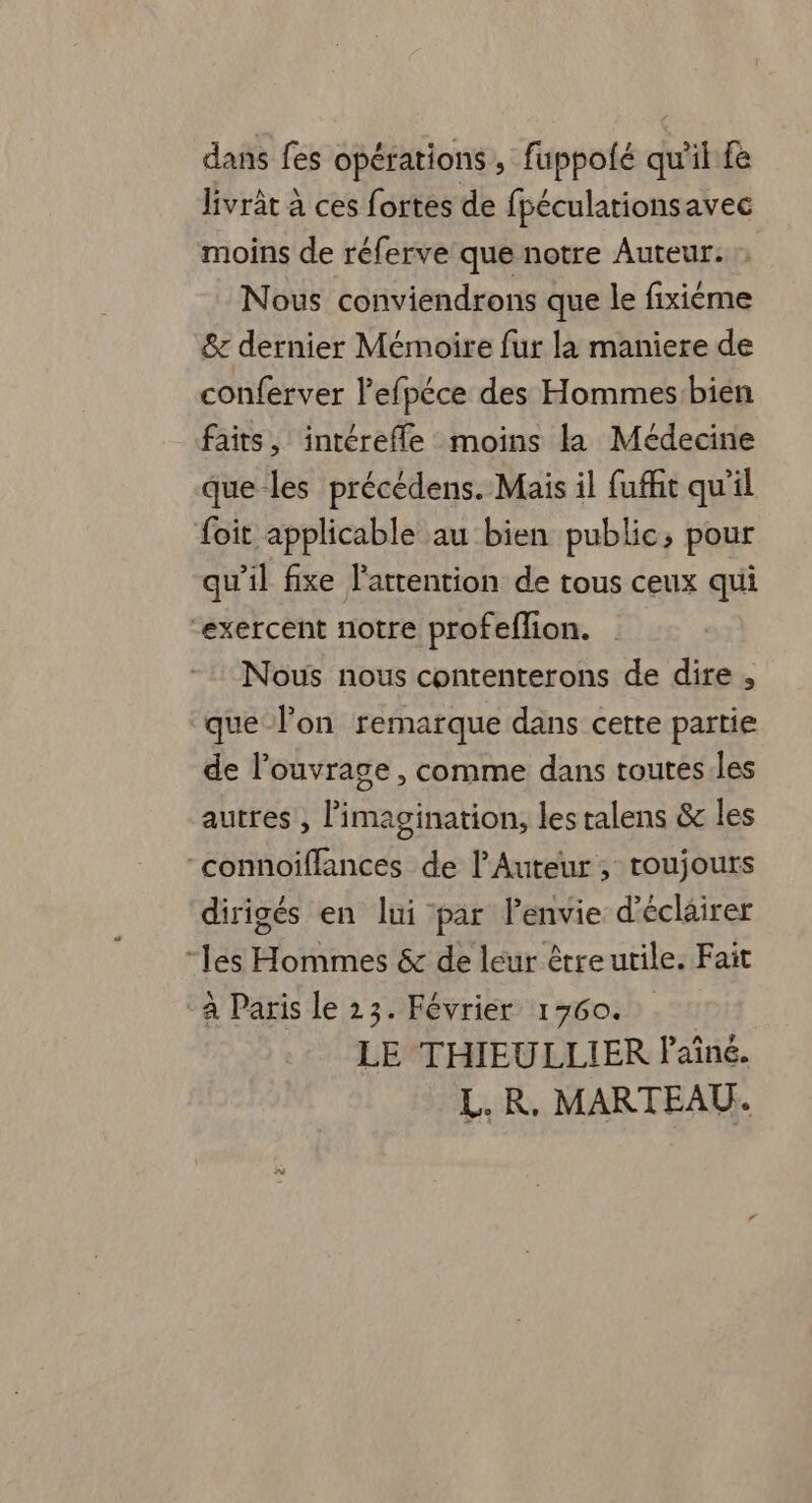 dans fes opérations , fuppolé qu'il fe livrât à ces fortes de fpéculationsavec moins de réferve que notre Auteur. Nous conviendrons que le fixiéème &amp; dernier Mémoire fur la maniere de conferver lefpéce des Hommes bien faits, intérefle moins la Médecine que-les précédens. Mais il fuffit qu'il foit applicable au bien public; pour qu’il fixe l'attention de tous ceux qui “exercent notre profeflion. Nous nous contenterons de dire , que l’on remarque dans cette partie de l'ouvrage , comme dans toutes.les autres , l'imagination, les ralens &amp; les “connoiffances de l’Auteur ; toujours dirigés en lui par lPenvie d'écläirer “les Hommes &amp; de leur être utile. Fait à Paris le 23. Février 1760. LE THIEULLIER Paîné. L. R. MARTEAU.