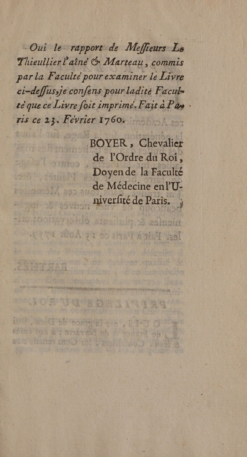 - Oui le: rapport de Meffieurs Le Thieullier l'aîne Marteau, commis par la Faculté pour examiner le Livre ci-deffus:je confens pour ladité F aculs té que ce Livre foit imprime, Fait à P à» ris Ce 23. Fevrier 1760, : BOYER ; Ce de l'Ordre du Roi, E Doyende la Faculté de Médecine enl'U- _niverfité de Paris. j 3