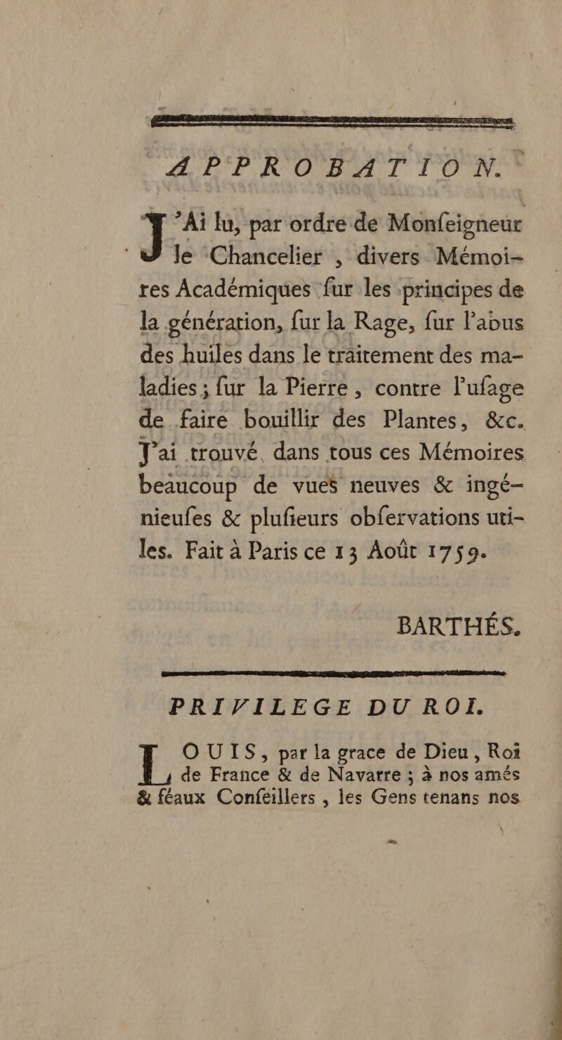 APPROBATION. Ai lu, par ordre de Monfeigneur le Chancelier , divers noie res Académiques fur les principes de la génération, fur la Rage, fur abus des huiles dans le traitement des ma- ladies ; fur la Pierre, contre l’ufage de faire bouillir des Plantes, &amp;c. Jai trouvé, dans tous ces Mémoires beaucoup de vues neuves &amp; ingé- nieufes &amp; plufieurs obfervations uti- les. Fait à Paris ce 13 Août 1759. BARTHÉS. PRIVILEGE DU ROÏI. OUIS, par la grace de Dieu , Roi de roines &amp; de Navarre ; à nos amés &amp; féaux Confeillers , les Got tenans nos >