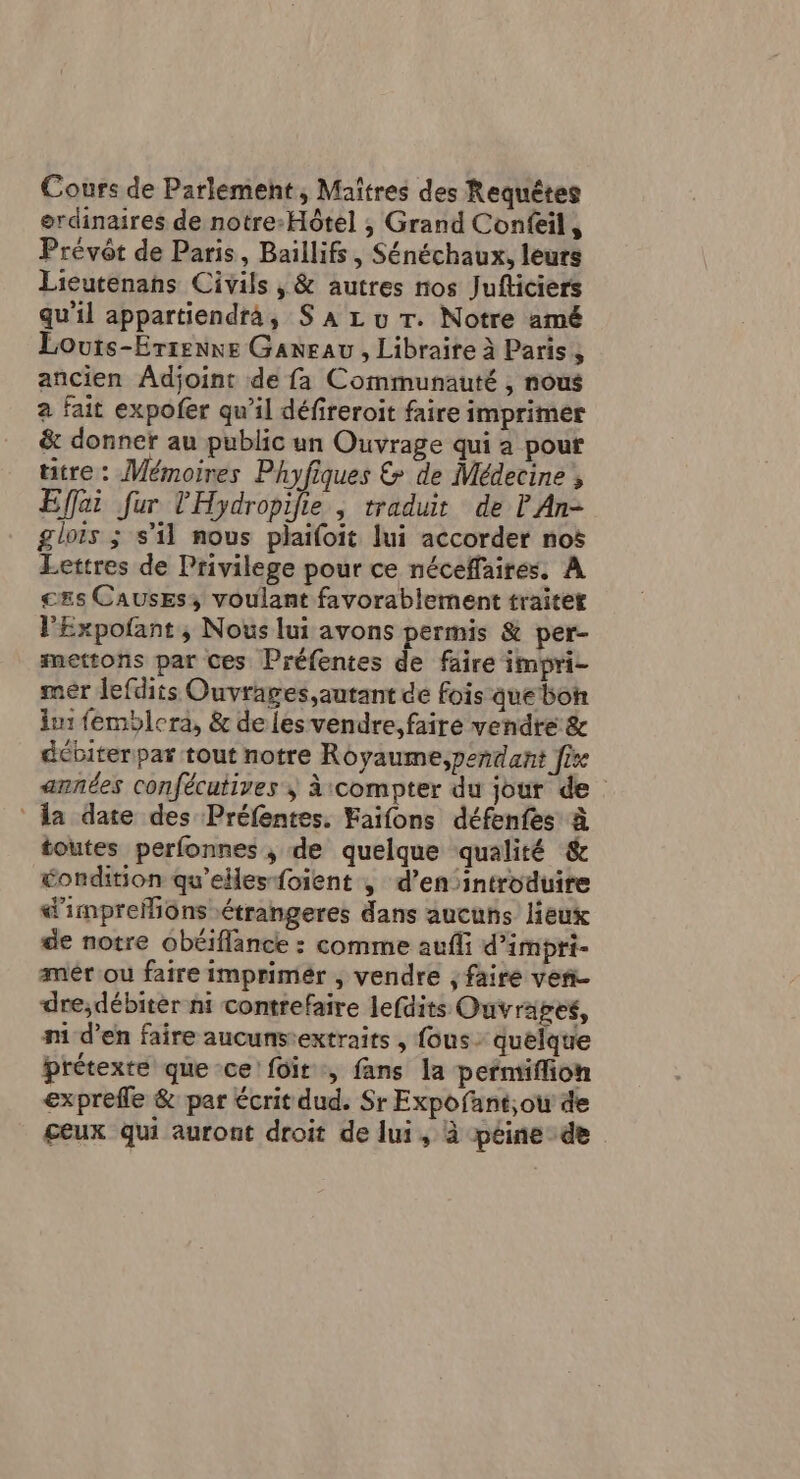 Cours de Parlement, Maîtres des Requêtes ordinaires de notre-Hôtel ; Grand Confeil, Prévôt de Paris, Baillifs, Sénéchaux, leurs Lieutenans Civils , &amp; autres nos Jufticiers qu'il appartiendra, S À Lu Tr. Notre amé Louts-Errenne Ganeau, Libraire à Paris , ancien Adjoint de fa Communauté , nous à fait expofer qu’il défireroit faire imprimer &amp; donner au public un Ouvrage qui a pour titre : Mémoires Phyfiques &amp; de Médecine , Effai fur l'Hydropifie , traduit de P An- glois ; s’il nous plaifoit lui accorder nos Lettres de Privilege pour ce néceffaires, À ces Causes; voulant favorablement traitet lExpofant ; Nous lui avons permis &amp; per- mettons par Ces Préfentes de faire impri- mér lefdits Ouvrages,autant de fois que bon lu: femblera, &amp; de les vendre, faire vendre &amp; débiter par tout notre Royaume,peñdant fire années confécutives à:compter du jour de la date des Préfentes. Faifons défenfes à toutes perfonnes ,; de quelque qualité &amp; éondition qu’elles-foient | d’en introduire d'imprefions étrangeres dans aucuns lieux de notre obéiflance : comme aufli d’impri- mêér'ou faire imprimér , vendre , faire ven dre;débitèr ni contrefaire lefdits Ouvrages, ni d’en faire aucunsextraits , fous quelque prétexte que-ce fôit, fans la permiffion exprefle &amp; par écrit dud. Sr Expofant;ou de ceux qui auront droit de lui, à péine de