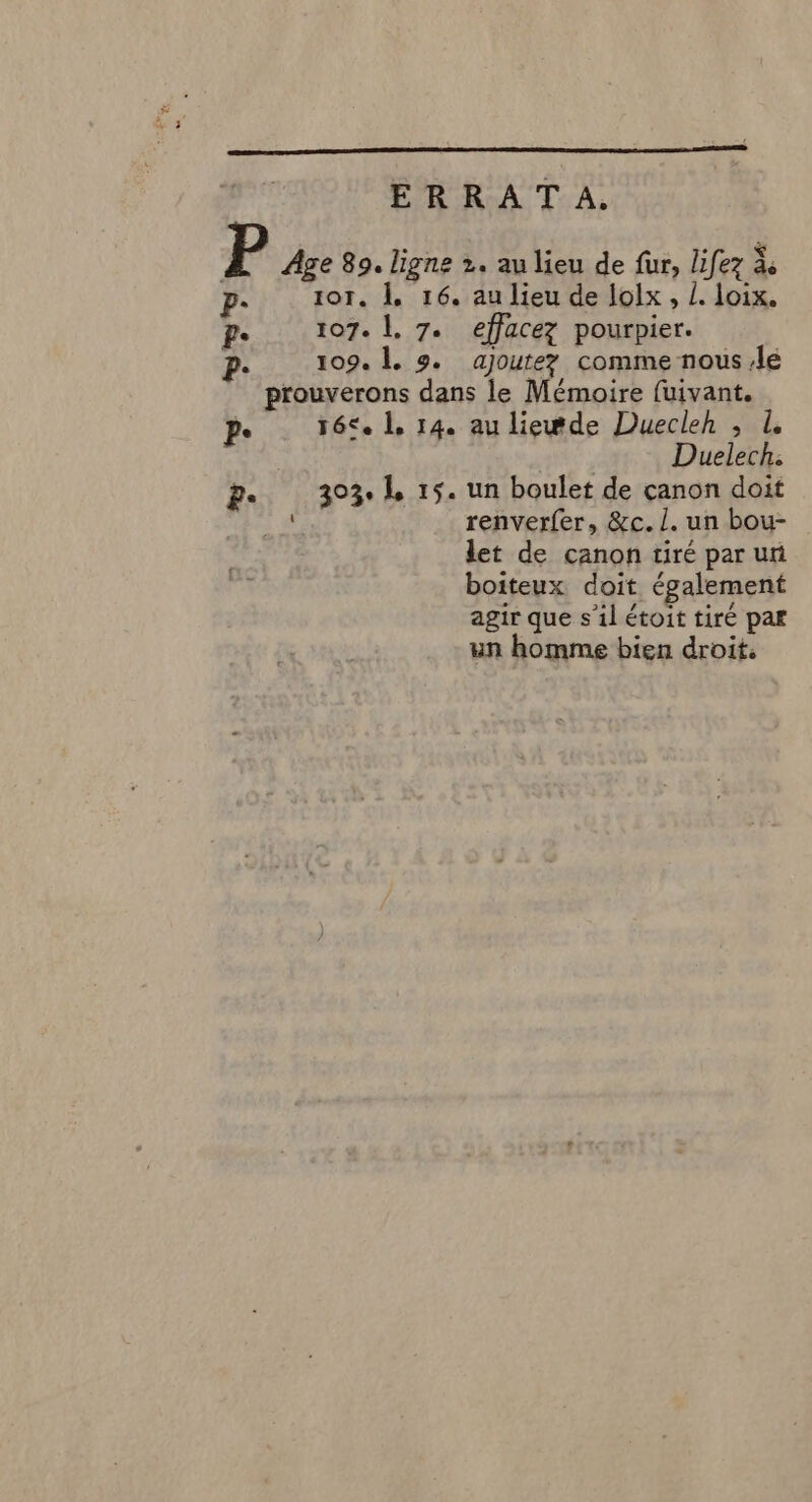 ERRATA. P Age 89. ligne 2. au lieu de fur, lifez # p- or. À. 16. au lieu de lolx, /. loix. P 107. |. 7. effacez pourpier. ». 109. À. 9. ajoutez comme nous le prouverons dans le Mémoire fuivant. pe réc. 1, 14. au liewde Duecleh ; À Duelech: g. 303.1 15. un boulet de çanon doit M, renverfer, &amp;c. L. un bou- let de canon tiré par uni boiteux doit également agir que s’il étoit tiré par un homme bien droit.