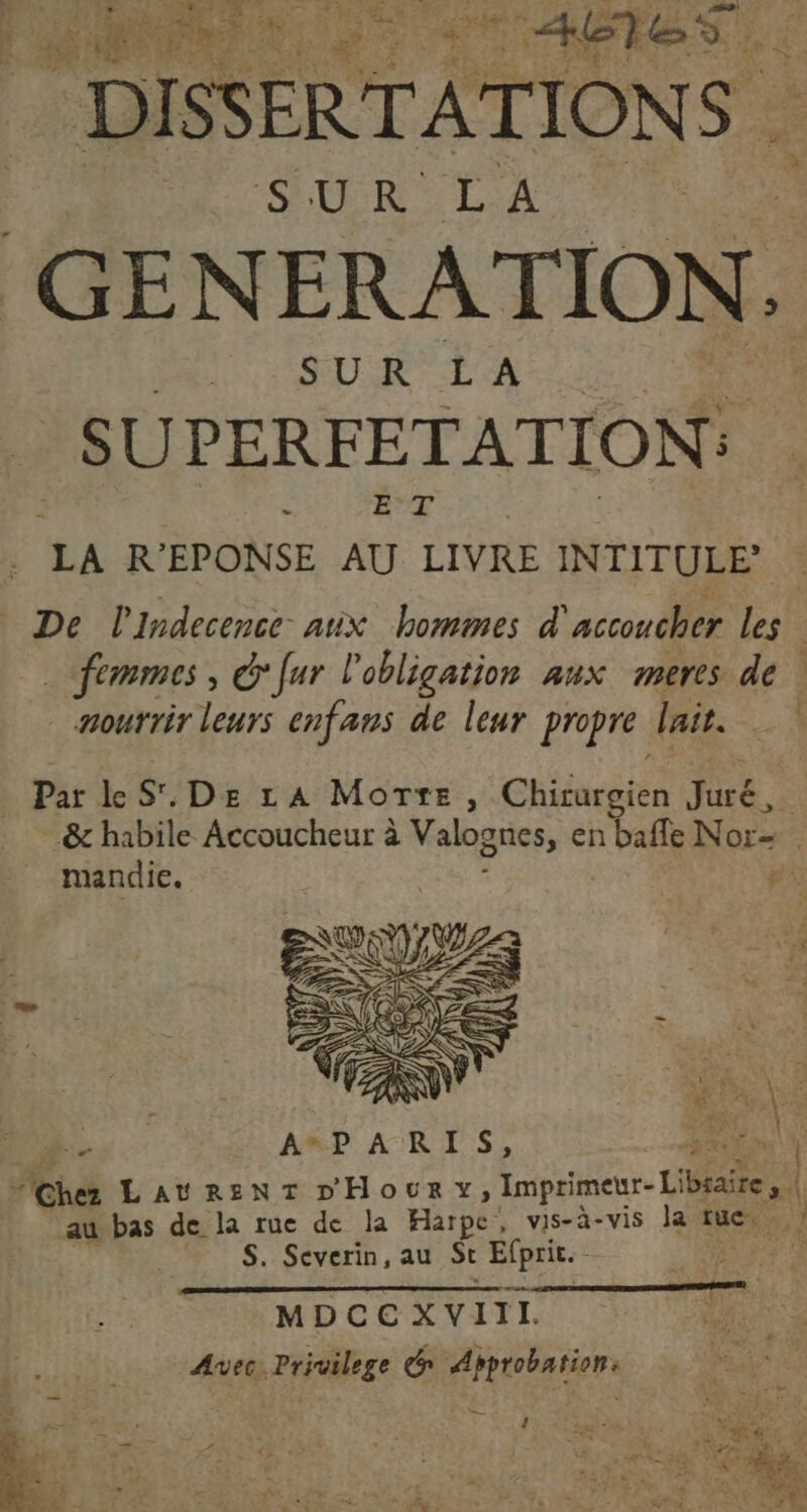 # va 6 HAE ABteS DISSERTATIONS | GEN ERATION. | SUPERFETATION: LA R'EPONSE a vou INTITULE _ De l'Indecence aux bommes d’ PR: les … femmes, G'fur l'obligation aux meres de | nourrir leurs enfans de leur propre lait. Par le sr, De LA Morxe, Chats Fee .&amp; habile Accoucheur à Valognes, en balle Nor= mandic. | pi a AP AR ES, A7 | “@hez LAURENT DHoury, Imprimer La | À au bas de la rue de la Harpe , vis-à-vis Ja tue. S. Severin, au St Efprit. MDCCXVI IL. | Avec. Privilege &amp; Approbation. Fe + &lt; ‘ LI : « . a x RE 2 1 4z- à LA &lt;td UE = : VE + ER L Re _ z : , : 2 ee. 31 Ke L./ . L ” s 7 7 À A » . è : à .? # * da PR - 4 - à - 4 LA ” 4 # 2,774 # . US: LU ‘ * #? + £ d sn. Le à