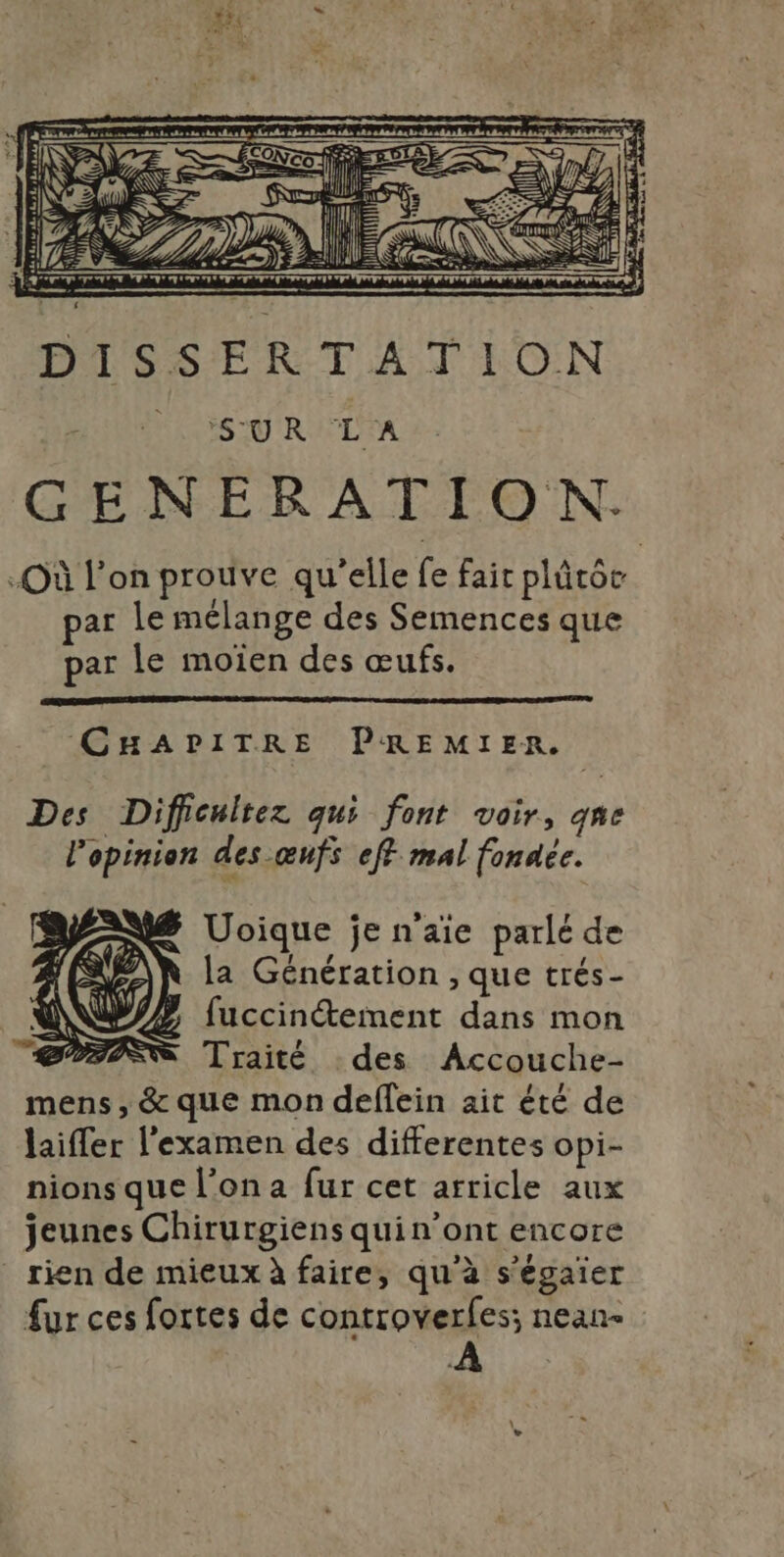 O .N CHAPITRE PREMIER. Des Difficultez qui font voir, qne l'opinion des œnfs eff mal fonaée. Uoique jen'aie parlé de la Génération , que trés- fuccin@tement dans mon PSS Traité des Accouche- mens, &amp; que mon deflein ait été de laifler l'examen des differentes opi- nions que l’on a fur cet arricle aux jeunes Chirurgiens quin’ont encore rien de mieux à faire, qu'à s'égaier fur ces fortes de controverles; nean- À