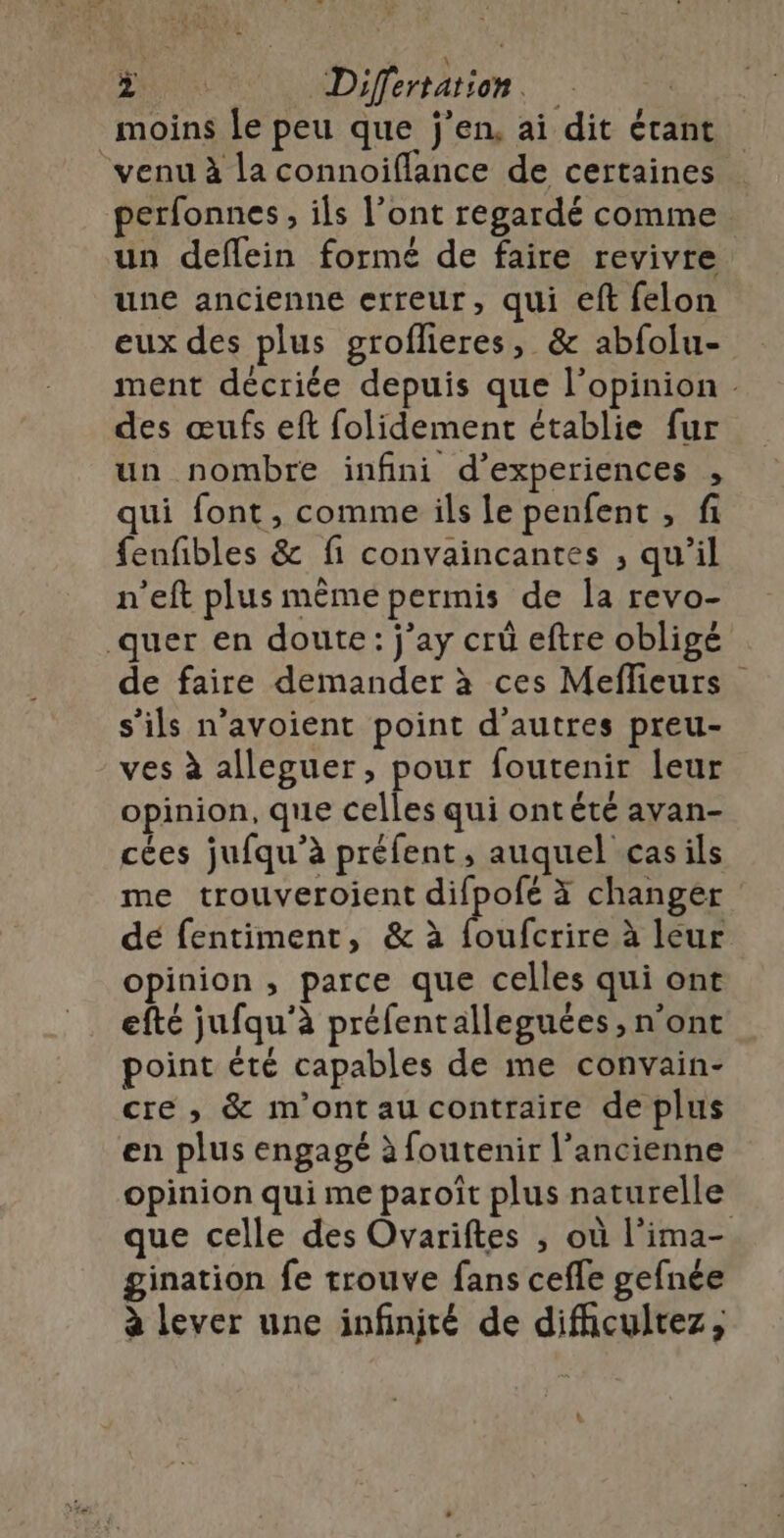 moins le peu que j'en, ai dit étant venu à la connoiflance de certaines perfonnes, ils l’ont regardé comme. un deflein formé de faire revivre une ancienne erreur, qui eft felon eux des plus groflieres, &amp; abfolu- ment décriée depuis que l’opinion . des œufs eft folidement établie fur un nombre infini d’experiences , qui font, comme ils le penfent , fi fenfibles &amp; fi convaincantes , qu'il n’eft plus même permis de la revo- quer en doute: j’ay crü eftre obligé de faire demander à ces Meflieurs s’ils n’avoient point d'autres preu- ves à alleguer, pour foutenir leur opinion, que celles qui ontété avan- cées jufqu’à préfent, auquel casils me trouveroient difpofé à changer de fentiment, &amp; à Dot à leur opinion, parce que celles qui ont efté jufqu’à préfentalleguées , n’ont point été capables de me convain- cre ,; &amp; m'ont au contraire de plus en plus engagé à foutenir l’ancienne opinion qui me paroît plus naturelle que celle des Ovariftes , où l’ima- gination fe trouve fans cefle gefnée à lever une infinjté de difhcultez, LS