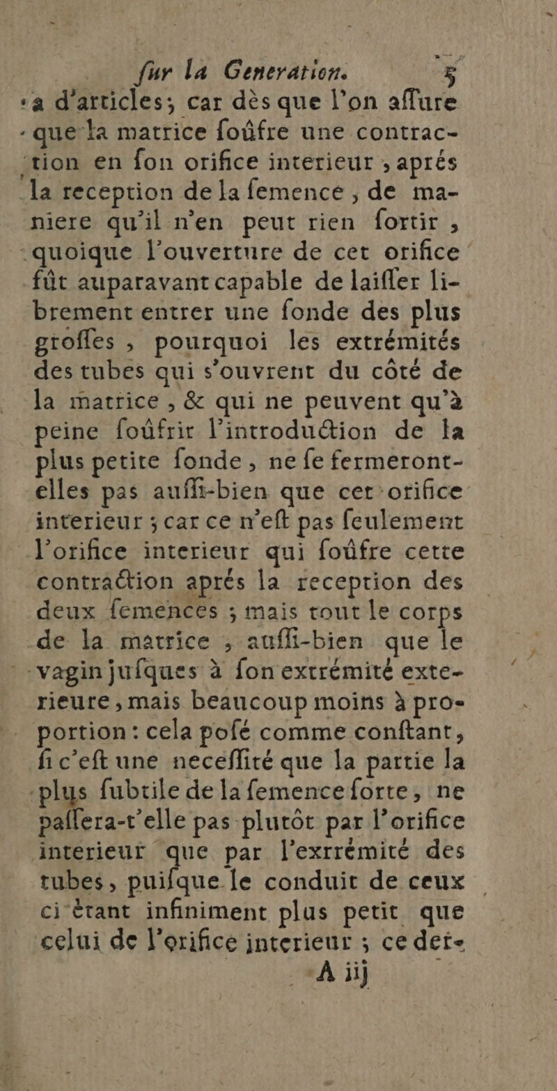 2 fur la Generation. “a d'articles; car dès que l’on aflure -que la matrice foûfre une contrac- tion en fon orifice interieur ; aprés la reception de la femencé ;, de ma- niere qu'il n'en peut rien fortir , “quoique l'ouverture de cet orifice fût auparavant capable de laïfler li- brement entrer une fonde des plus grofles , pourquoi les extrémités des tubes qui s'ouvrent du côté de la matrice , &amp; qui ne peuvent qu’à peine foûfrir l’introduétion de la plus petite fonde , ne fe fermeront- elles pas aufli-bien que cer orifice interieur ; car ce n'eft pas feulement l’orifice interieur qui foûfre cette contraction aprés la reception des deux femences ; mais tout le corps de la matrice ; aufli-bien que le *-vagin jufques à fon extrémité exte- rieure , mais beaucoup moins à pro- portion: cela pofé comme conftant, fic’eft une neceflité que la partie la plus fubrile de la femenceforte, ne paflera-r'elle pas plutôt par l’orifice interieur que par l’exrrémité des tubes, puifque le conduit de ceux ci-étant infiniment plus petit que celui de l'orifice interieur ; ce det- A ii |