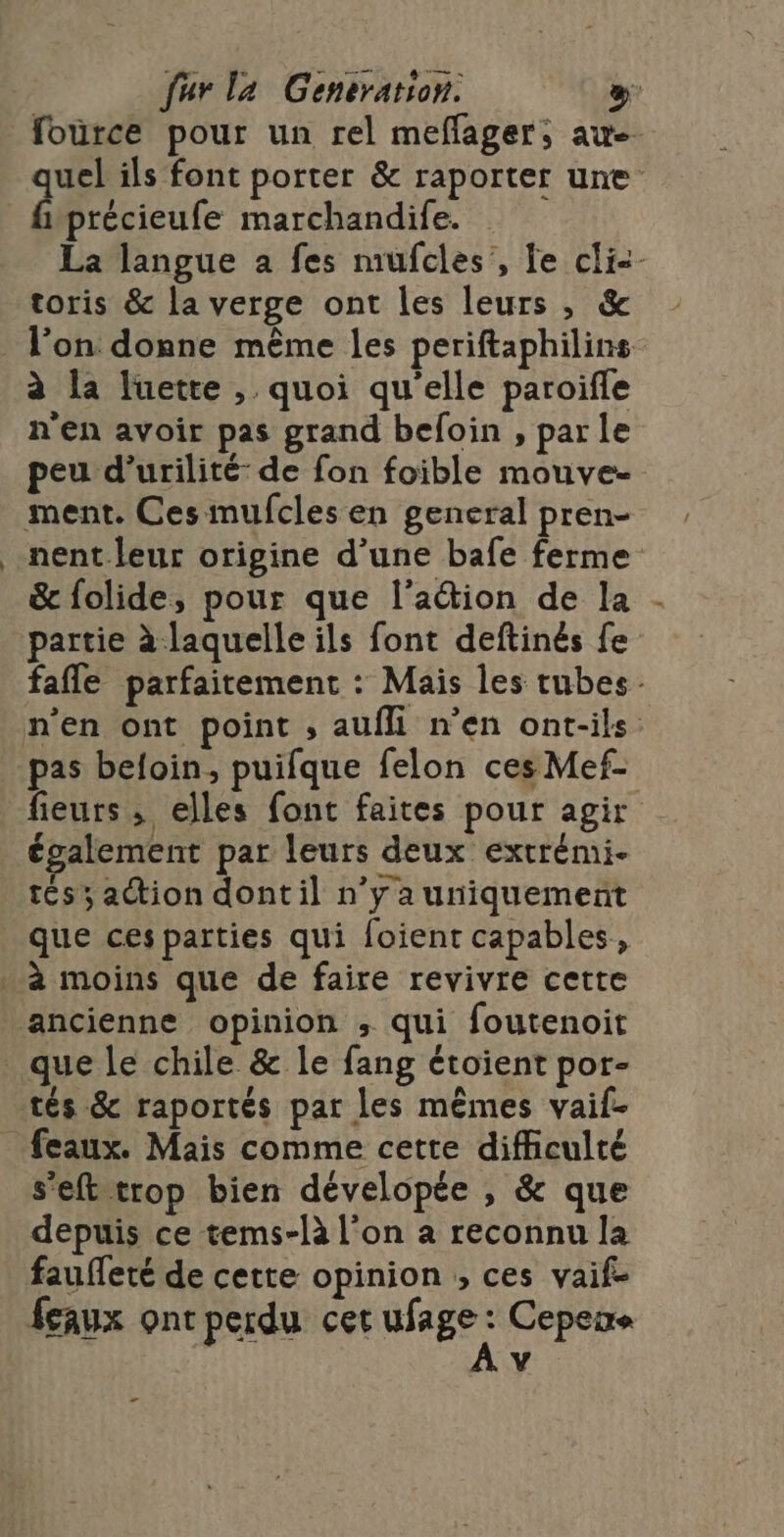 fource pour un rel meflager, awe- quel ils font porter &amp; raporter une fuprécieufe marchandife. La langue à fes mufcles’, fe cli&lt;- toris &amp; la verge ont les leurs , &amp; à la luette , quoi qu'elle paroifle n'en avoir pas grand befoin , parle peu d’urilité: de fon foible mouve- nent leur origine d’une bafe ferme &amp; folide, pour que l’action de la . partie à laquelle ils font deftinés fe fafle parfaitement : Mais les tubes. n'en ont point , aufli n’en ont-ils pas beloin, puifque felon ces Mef- fieurs ; elles font faites pour agir également par leurs deux extrémi. tész action dont il n’y a uniquement que ces parties qui foient capables, set trop bien dévelopée , &amp; que depuis ce tems-là l’on a reconnu la fauffeté de cette opinion ; ces vaif- feaux ont perdu cet ufage . Cepens v