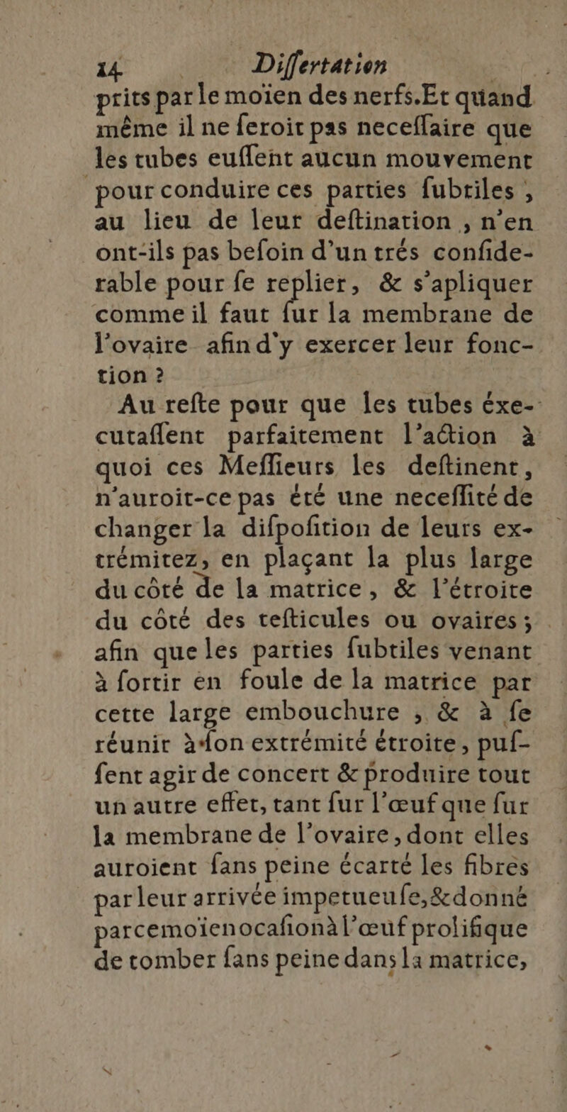 prits par le moïen des nerfs.Et quand même il ne feroit pas neceffaire que les tubes euflent aucun mouvement ‘pour conduire ces parties fubriles , au lieu de leur deftinarion , n’en ont-ils pas befoin d’untrés confide- rable pour fe ppiees &amp; s’apliquer comme il faut fur la membrane de l'ovaire afin d'y exercer leur fonc- tion ? Au refte pour que Îes tubes éxe- cutaflent parfaitement l’action à quoi ces Meflieurs les deftinent, n’auroit-ce pas été une neceflité de changer la difpofñtion de leurs ex- trémitez, en plaçant la plus large du côté de La matrice, &amp; l’étroite du côté des tefticules ou ovaires; . afin queles parties fubtiles venant à fortir en foule de la matrice par cette large embouchure ; &amp; à fe réunir àon extrémité étroite, puf- fent agir de concert &amp; produire tout un autre effet, tant fur l'œuf que fur la membrane de l'ovaire, dont elles auroient fans peine écarté les fibres parleur arrivée impetueufe,&amp;donné parcemoïien ocafionàl’œuf prolifique de tomber fans peine dans la matrice,