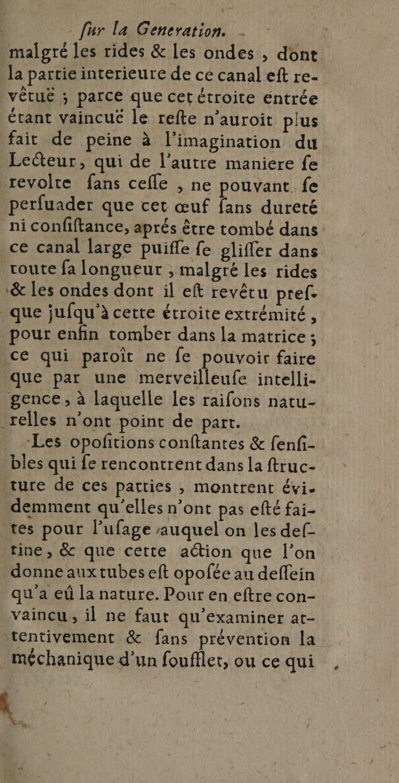 malgré les rides &amp; les ondes , dont la partie interieure de ce canal eft re- vêtue ; parce que cet étroite entrée étant vaincue le refte n’auroit plus fait de peine à l'imagination du Lecteur, qui de l’autre maniere fe revolte fans cefle , ne pouvant. fe perfuader que cet œuf fans dureté ni confiftance, aprés être tombé dans ce canal large puifle fe gliffer dans route fa longueur , malgré les rides &amp; les ondes dont il eft revêtu pref. que jufqu'’à cette étroite extrémité , pour enfin tomber dans la matrice ; ce qui paroït ne fe pouvoir faire que par une merveilleufe intelli- gence , à laquelle les raifons natu- _relles n’ont point de part. Les opoftions conftantes &amp; fenf- bles qui fe rencontrent dans la ftruc- ture de ces parties , montrent évi- demment qu'elles n’ont pas efté fai- tes pour l’ufage auquel on les def- tine, &amp; que cette action que l’on donne aux tubes eft opofée au deffein qu'a eùû la nature. Pour en eftre con- vaincu , il ne faut qu'examiner at- tentivement &amp; fans prévention la méchanique d’un foufflet, ou ce qui \