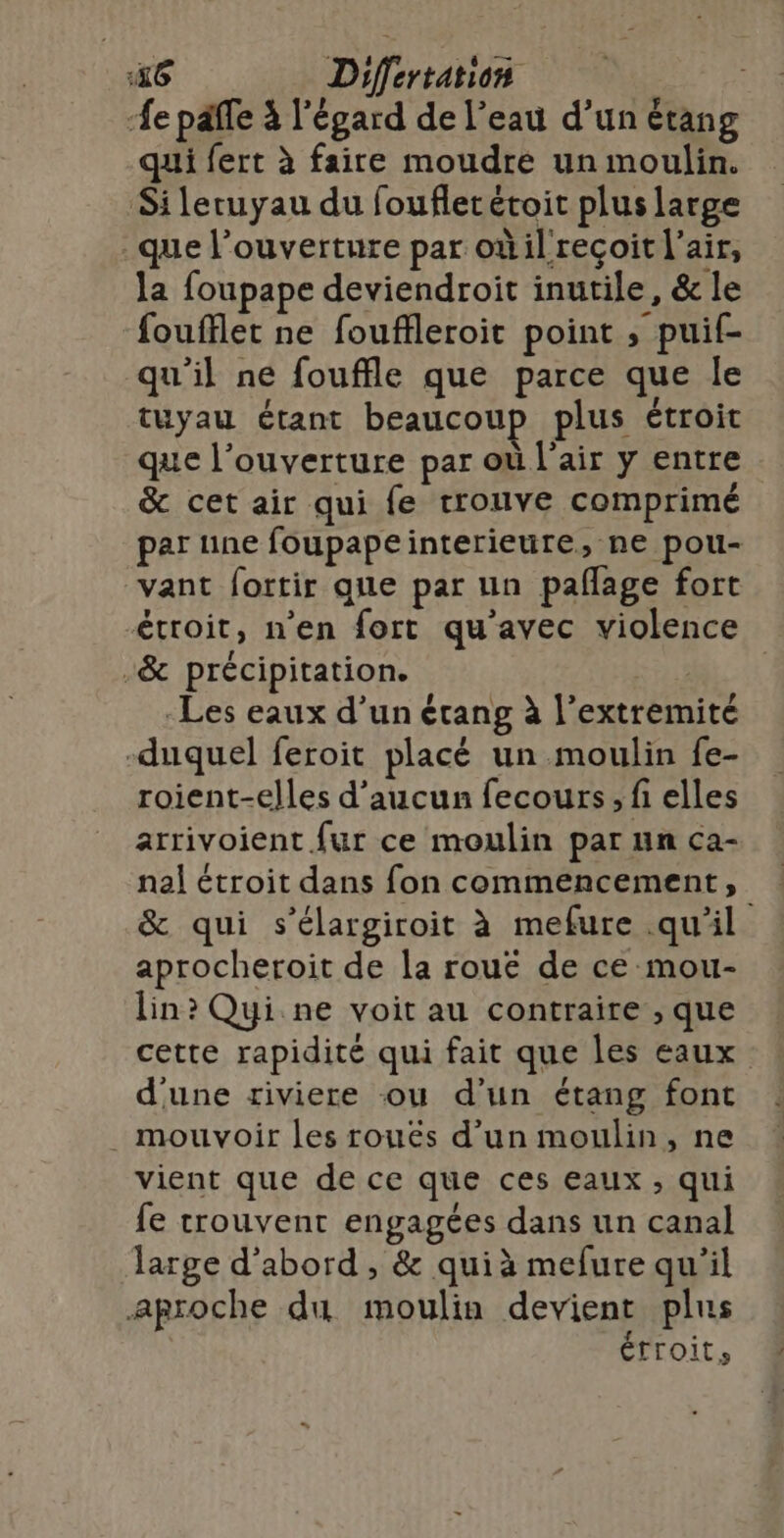 e paffe à l'égard de l’eau d’un étang qui fert à faire moudre un moulin. Sileruyau du foufletétoit plus large que l’ouverture par oùilreçoit l'air, la foupape deviendroit inutile, &amp; le foufflet ne fouffleroit point ; puif- qu'il ne fouffle que parce que le tuyau étant beaucoup plus étroit que l'ouverture par où l'air y entre &amp; cet air qui fe trouve comprimé par une foupapeinterieure, ne pou- vant fortir que par un pañlage fort étroit, n'en fort qu'avec violence -&amp; précipitation. -Les eaux d’un étang à l’extremité -duquel feroit placé un moulin fe- roient-elles d'aucun fecours; fi elles arrivoient fur ce moulin par un ca- nal étroit dans fon commencement, &amp; qui s’élargiroit à mefure .qu'il aprocheroit de la rouë de ce mou- lin? Qui ne voit au contraire , que cette rapidité qui fait que les eaux d'une riviere ou d'un étang font . mouvoir les rouës d’un moulin, ne vient que de ce que ces eaux ; qui fe trouvent engagées dans un canal large d’abord , &amp; quià mefure qu'il aproche du moulin devient plus étroit,