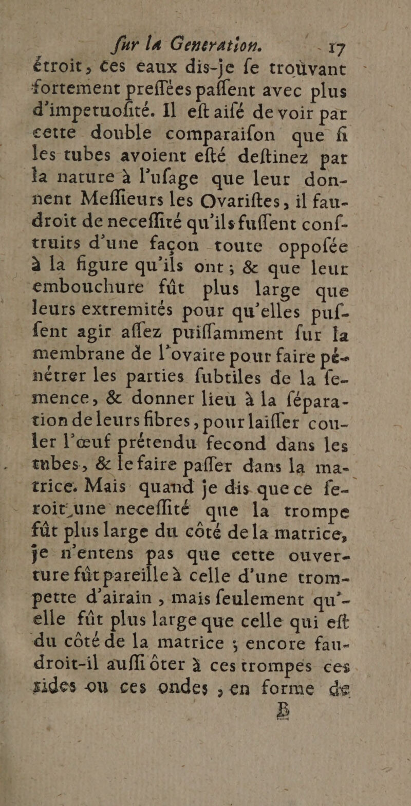 étroit, ces eaux dis-je fe troüvant fortement preffées paflent avec plus d'impetuofité. Il eft aifé devoir par cette double comparaifon que fi les tubes avoient efté deftinez par la nature à l’ufage que leur don- nent Meflieurs les Ovariftes, il fau- droît de neceflité qu’ils fuffent conf- truits d'une façon toute oppolée à la figure qu'ils ont ; &amp; que leur embouchure fût plus large que leurs extremités pour qu'elles puf- fent agir affez puiffamment fur la membrane de l’ovaire pour faire pé- nétrer les parties fubtiles de la fe- mence, &amp; donner lieu à la fépara- tion de leurs fibres, pour laifler cou- ler l'œuf prétendu fecond dans les tubes, &amp; le faire pafler dans la ma- trice. Mais quand je dis que ce fe- roit une neceflité que la trompe fût plus large du côté dela matrice, je n'entens pas que cette ouver- ture füt pareille à celle d’une trom- pette d’airain , mais feulement qu’- elle füt plus large que celle qui eft du côté de la matrice ; encore fau- droit-il auffi ôter à cestrompés ces sides ou ces ondes , en forme de B