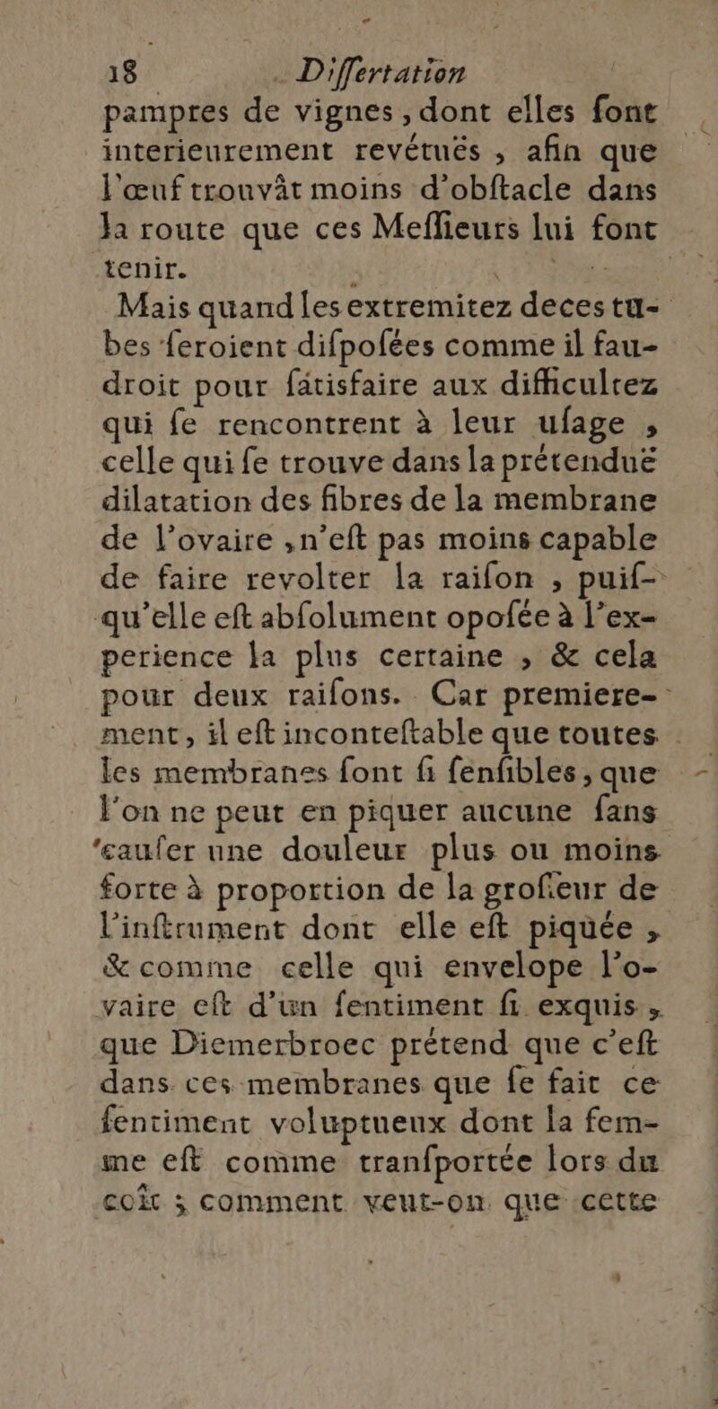 e 18 . D'fertation pampres de vignes, dont elles font interieurement revétués , afin que l'œuf trouvât moins d’obftacle dans Ja route que ces Meflieurs lui font tenir. : A ue Mais quand lesextremitez decestu- bes feroient difpofées comme il fau- droit pour fätisfaire aux difiicultez qui fe rencontrent à leur ufage , celle qui fe trouve dans la prétendue dilatation des fibres de la membrane de l’ovaire ,n’eft pas moins capable de faire revolter [a raifon , puif- qu’elle eft abfolument opofée à l’ex- perience la plus certaine , &amp; cela pour deux raifons. Car premiere-: ment, il eft inconteftable que toutes les membranes font fi fenfibles , que l'on ne peut en piquer aucune fans ‘eaufer une douleur plus ou moins forte à proportion de la grofeur de l'inftrument dont elle eft piquée , &amp; comme celle qui envelope l'o- vaire cft d’un fentiment fi exquis. que Diemerbroec prétend que c’eft dans ces membranes que fe fait ce fentiment voluptueux dont la fem- me eff comme tranfportée lors du co ; comment veut-on que cette