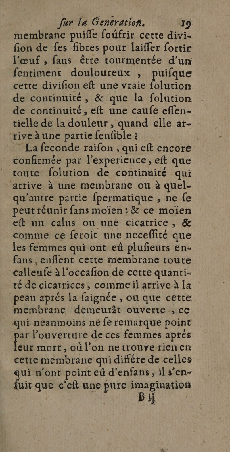 membrane puifle foûfrir cette divi- fion de fes fibres pour laifler fortir l'œuf , fans être tourmentée d’un fentimenr douloureux ; puifque cette divifion eft une vraie {olution de continuité, &amp; que la folution de continuité, eft une caufe effen- tielle de la douleur , quand elle ar- ‘riveàèune partie fenfible ? | 7 La feconde raifon , qui eft encore confirmée par l'experience, eft que toute folution de continuité qui arrive à une membrane ou à quel- qu'autre partie fpermatique , ne fe peut réunir fans moïen : &amp; ce moïen eft un calus ou une cicatrice , &amp; comme ce feroit une neceflité que les femmes qui ont eù plufeurs en- fans ,euflent cette membrane toute : calleufe à l’occafion de cette quanti- té de cicatrices, comme il arrive à la peau aprés la faignée , ou que cette membrane demeuräât ouverte , ce qui neanmoins ne feremarque point par l'ouverture de ces femmes aprés Jeur mort, où l’on ne trouye rien en cette membrane qui différe de celles qui n’ont point eù d’enfans, il s'en- fuic que c’eft une pure imagination | Bi;