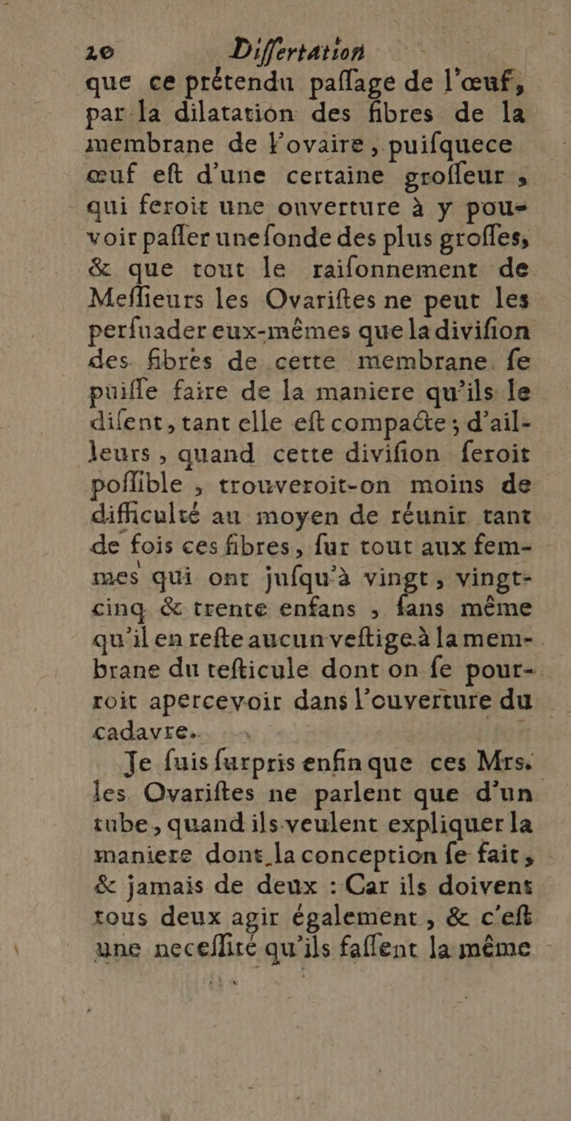 que ce prétendu pañlage de l'œuf, par Îa dilatation des fibres de la membrane de Fovaire , puifquece œuf eft d’une certaine grofleur » qui feroit une ouverture à y pous voir pafler unefonde des plus grofles, &amp; que tout le raifonnement de Meflieurs les Ovariftes ne peut les perfuader eux-mêmes queladivifion des. fibres de cette membrane. fe puifle faire de la maniere qu’ils le difent, tant elle eft compacte; d’ail- leurs, quand cette divifion feroit poflible , trouveroit-on moins de difficulté au moyen de réunir tant de fois ces fibres, fur tout aux fem- mes qui ont jufqu’à fpes ; vingt- cinq &amp; trente enfans , fans même qu'il en refte aucun veftige.à lamem-. brane du tefticule dont on fe pour- roit apercevoir dans l'ouverture du cadavre. | Je fuis furpris enfinque ces Mrs les Ovariftes ne parlent que d'un tube, quand ils veulent expliquer la maniere dont. la conception fe fait, &amp; jamais de deux : Car ils doivent tous deux agir également , &amp; c'eft une neceflire qu'ils faffent Ja même