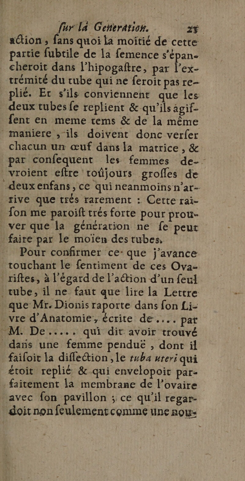 ation; fans quoi la moîitié de cetre partie fubtile de 1a femence s’épan- cheroïit dans l’hipogaftre, par l’ex- trémité du cube qui ne feroit pas re- plié. Er s'ils conviennent que les deux tubes fe replient &amp; qu'ils agif- fent en meme tems &amp; de la même maniere , ils doivent donc verfer chacun un œuf dans la matrice , &amp; par confequent les femmes de-- vroient eftre roûjours grofles de deuxenfans, ce qui néanmoins n’ar- | rive que trés rarement : Cette rai- fon me paroïft trés forte pour prou- ver que la génération ne fe peut faire par le moïen des tubes, Pour confirmer ce-que j’avance touchant le fentiment de ces Ova- riftes, à l'égard de l’action d’un feul tube, il ne faut que lire la Lettre que Mr. Dionis raporte dans fon Li- _vre d'Anatomie, écrite de .... par M. De..... qui dit avoir trouvé _daïs une femme penduë , dont ïäl faifoit la difleétion ,le tuba uteri qui éroit replié &amp;-qui envelopoic par- faitement la membrane de l'ovaire avec fon pavillon ; ce qu'il regar- doit non feulementcomme une now