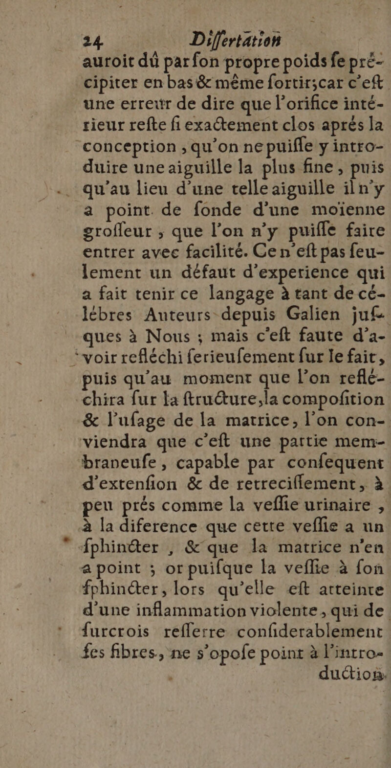 auroit dû par fon propre poids fepré- cipiter en bas &amp; même fortir;car cet une erretr de dire que l’orifice inté- rieur refte fi exactement clos aprés la conception ; qu’on ne puifle y intro- duire une aiguille la plus fine , puis qu'au lieu d’une telle aiguille iln'y a point. de fonde d'une moïenne grofleur ; que l’on n’y puifle faire entrer avec facilité. Ce n’eft pas feu- lement un défaut d'experience qui a fait tenir ce langage à tant de cé- lébres Auteurs depuis Galien ju£ ques à Nous ; mais c'eft faute d’a- “voir refléchi ferieufement fur le fait, puis qu’au moment que l’on reflc- chira fur fa ftruéture;,la compoftion &amp; l’ufage de la matrice, l’on con- viendra que c’eft une partie mem- braneufe , capable par confequent d’extenfion &amp; de retreciflement, à peu prés comme la veflie urinaire , à la diference que cette veflie a un Æphinéter , &amp;'que la matrice n’en a point ; orpuifque la veflie à fon fphincter, lors qu’elle eft atteinte d'une inflammation violente , qui de furcrois reflerre confiderablement fes fibres, ne s’opofe point à l'intro- duction: