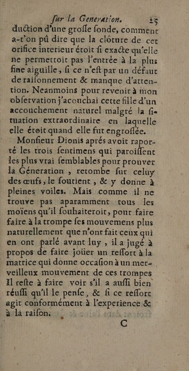 duction d’une grofle fonde, commenr a-t'on pü dire que la clôture de cer orifice interieur étoit fi exacte qu'elle ne permettoit pas l'entrée à la plus fine aiguille, fi ce n’eft par un défaut de raifonnement &amp; manque d’arten- tion. Neanmoins pour revenir à mon obfervation j'acouchai cette fille d’un accouchement naturel malgré la fie tuation extraordinaire en laquelle elle étoit quand elle fut engrofée. Monfieur Dionis aprés avoit rapor- té les trois fentimens qui paroiflent les plus vrai femblables pour prouver la Géneration , retombe fur celuy des œufs, le foutient , &amp; y donne à pleines voiles. Mais comme il ne trouve pas aparamment tous les moïens qu’il fouhaiteroit, pour faire faire à la trompe fes mouvemens plus naturellement que n'ont fait ceux qui en ont parlé avant luy , il a jugé à propos de faire joüer un reffort à la matrice qui donne occafon à un mer- veilleux mouvement de ces trompes Il tefte à faire voir s’il a aufli bien réufli qu'il le penfe, &amp; fi ce refforc agit conformément à l'experience &amp; aulé:ralonanns 3e lens sé | C