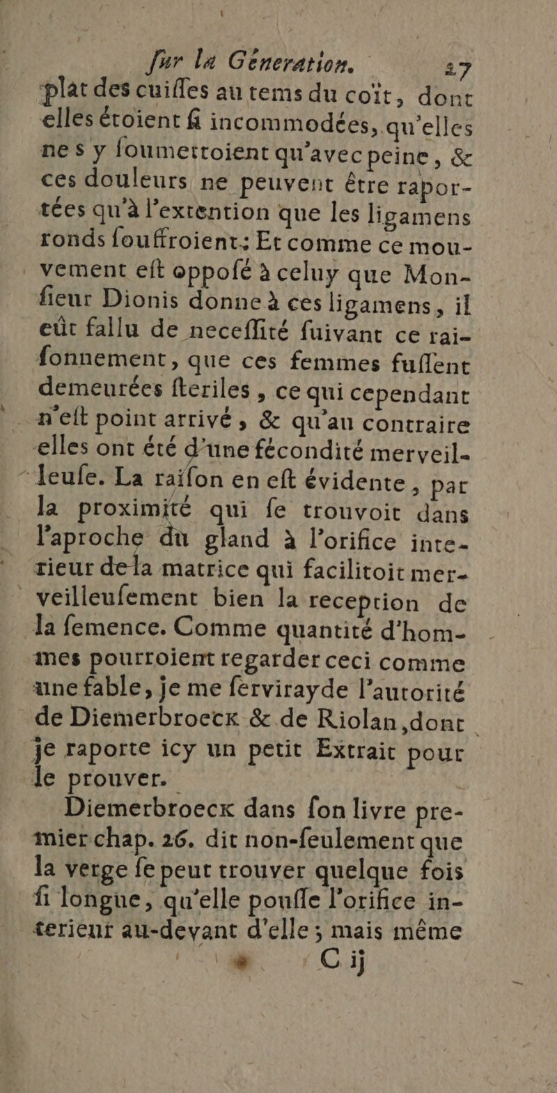 t Jur la Generation. 27 ‘plat des cuifles au rems du coït, dont elles étoient f incom modées, qu'elles nes y foumettoient qu'avec peine, &amp; ces douleurs ne peuvent être rapor- tées qu'à l’exrention que les ligamens ronds fouffroient: Et comme ce mou- vement eit oppofé à celuy que Mon- fieur Dionis donne à ces ligamens, il eût fallu de neceflité fuivant ce rai- fonnement, que ces femmes fuflent demeurées fteriles , ce qui cependant n'elt point arrivé, &amp; qu'au contraire elles ont été d’une fécondité merveil- “eufe. La raïfon en eft évidente, par la proximité qui fe trouvoit dans l'aproche du gland à l’orifice inte- rieur dela matrice qui facilitoit mer- veilleufement bien la reception de la femence. Comme quantité d'hom- imes pourroient regarder ceci comme une fable, je me fervirayde l’aurorité de Diemerbroecr &amp; de Riolan,dont | Je raporte icy un petit Extrait pour le prouver. Diemerbroecx dans fon livre pre- mierchap. 26. dit non-feulement que la verge fe peut trouver quelque fois fi longue, qu'elle poufle l'orifice in- terieur au-devant d'elle ; mais même SL C ij