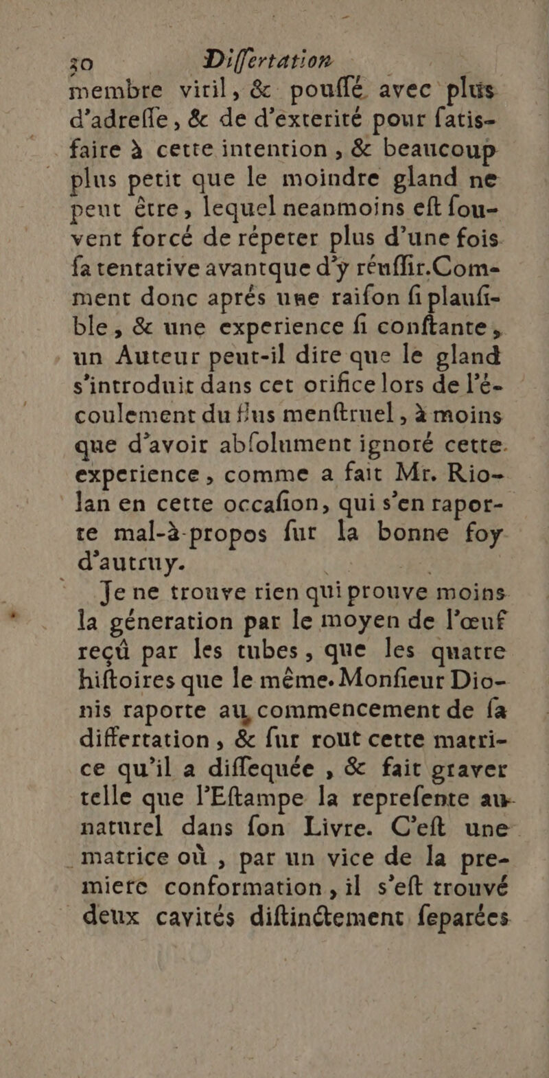 membre viril, &amp; pouflé avec plus d’adrefle , &amp; de d’exterité pour fatis- faire à cette intention , &amp; beaucoup plus petit que le moindre gland ne peut être, lequel neanmoins eft fou- vent forcé de répeter plus d’une fois fa tentative avantque d’ÿ réuflir. Com ment donc aprés ume raifon fi plaufi- ble, &amp; une experience fi conftante, un Auteur peut-il dire que le gland s’introduit dans cet orifice lors de l’é- coulement du fus menftruel , à moins que d’avoir abfolument ignoré cette. experience , comme a fait Mr. Rio- lan en cette occafion, qui s’en rapor- te mal-à-propos fur la bonne foy d'autruy. | | = Jene trouve rien quiprouve moins la géneration par le moyen de l'œuf reçû par les tubes, que les quatre hiftoires que le même. Monfieur Dio- nis raporte au commencement de fa differtation, &amp; fur rout cette matri- ce qu'il a diffequée , &amp; fait graver telle que l'Eftampe la reprefente au- naturel dans fon Livre. C’eft une . matrice où , par un vice de la pre- mierc conformation, il s’eft trouvé deux cavités diftinétement feparées