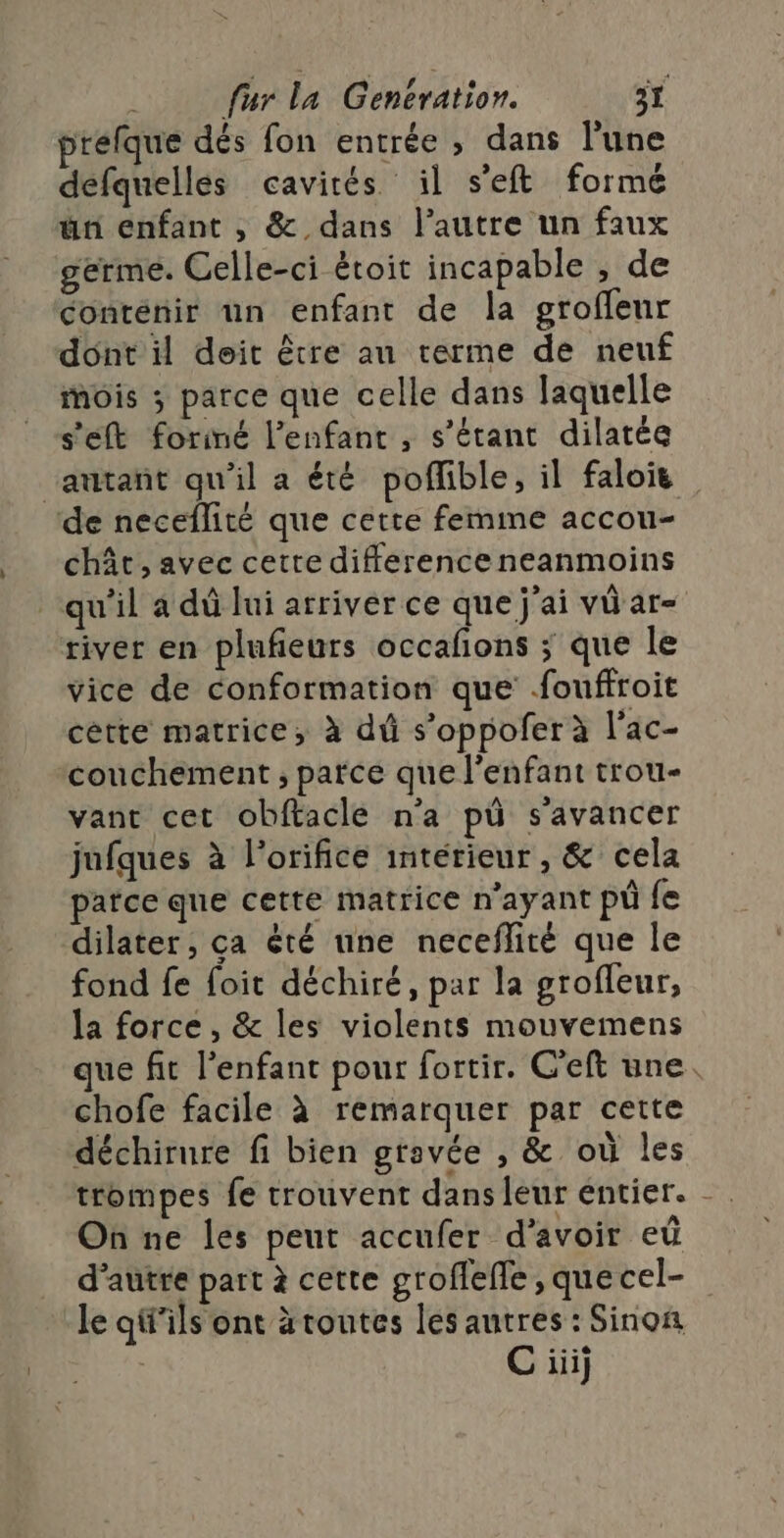 prefque dés fon entrée , dans l'une defquelles cavités il s'eft forme un enfant , &amp; dans l’autre un faux germe. Celle-ci étoit incapable , de conténir un enfant de la groffeur dont il deit être au terme de neuf mois ; parce que celle dans laquelle s'eft forimé l'enfant , s'étant dilatée ‘autant qu'il a été poflible, il falois de neceflité que cette femme accou- chât, avec cetre differenceneanmoins qu'il a dû lui arriver ce que j'ai vü ar- river en plufieurs occafons ; que le vice de conformation que fouffroit cette matrice, à dû s’oppofer à l'ac- couchement ; parce que l'enfant trou- vant cet obftacle n’a pù s'avancer jufques à l’orifice interieur , &amp; cela parce que cette matrice n'ayant pi fe dilater, ça êté une neceflité que le fond fe foit déchiré, par la grofleur, la force , &amp; les violents mouvemens que fit l'enfant pour fortir. C'eft une. chofe facile à remarquer par cette déchirure fi bien gravée , &amp; où les trompes fe trouvent dans leur entier. - On ne les peut accufer d’avoir eû d'autre part à cette groflefle , que cel- le qi'ils ont àtoutes les autres : Sinon