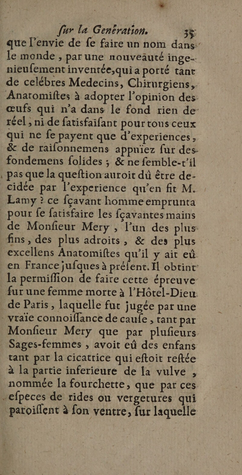 que l'envie de fe faire un nom dans le monde , parune nouveauté inge nieufement inventée;quia porté tant de celébres Medecins, Chirurgiens,. i réel ; ni de fatisfaifant pour tons ceux qui ne fe payent que d’experiences, &amp; de raifonnemens appniez fur des: fondemens folides ; &amp; ne femble-t’il pas que la queftion auroit dû être de- cidée par l'experience qu'en fit M. Lamy ? ce fçcavant homme emprunta de Monfieur Mery , l’un des plus: fins, des plus adroits, &amp; des plus en France jufques à préfent. I obtint: la permiflion de faire cette épreuve fur une femme morte à l’Hôtel-Dieu. de Paris, laquelle fur jugée par une Monfieur Mery que par plufieurs Sages-femmes , avoit eû des enfans tant par la cicatrice qui eftoit reftée à la partie inferieure de la vulve , nommée {a fourchette, que par ces patoiflent à fon ventre, fur laquelle