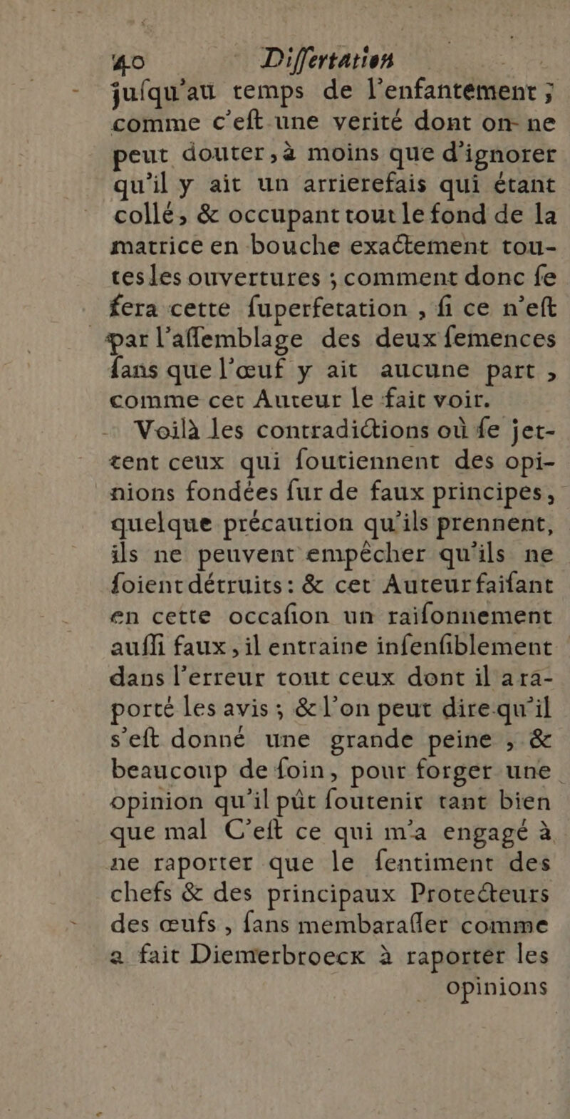 juiqu’au remps de l’enfantemenrt ; comme c’eft une verité dont on ne peut douter,à moins que d'ignorer qu'il y ait un arrierefais qui étant collé, &amp; occupant tout le fond de la matrice en bouche exactement tou- tes les ouvertures ; comment donc fe fera cette fuperfetation , fi ce n’eft ar l’aflemblage des deux femences fans que l'œuf y ait aucune part, comme cet Auteur le fait voir. Voilà les contradictions où {e jet- tent ceux qui foutiennent des opi- nions fondées fur de faux principes, quelque précaution qu'ils prennent, ils ne peuvent empêcher qu'ils ne foient détruits: &amp; cet Auteurfaifant en cette occafon un raifonnement auf faux , il entraine infenfiblement dass l'erreur tout ceux dont il ara- porté les avis ; &amp; l’on peut direqu'il s’eft donné une grande peine , &amp; beaucoup de foin, pour forger une. opinion qu'il pût foutenir tant bien que mal C'eft ce qui m'a engagé à ne raporter que le fentiment des chefs &amp; des principaux Proteéteurs des œufs , fans membarafler comme a fait Diemerbroecx à raporter les opinions