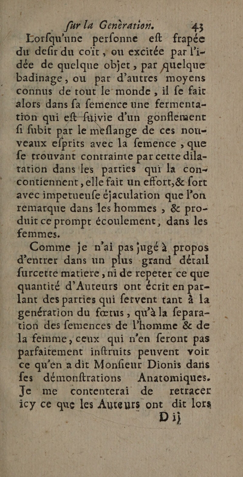 Eorfqu'une perfonne eft frapée du defir du coït ; ou excitée par l'i- dée de quelque objet, par Auelque badinage, ou par d’autres moyens connus de tout le monde, il fe fait alors dans fa femence une fermenta- tion qui ef fuivie d'un gonflement fi fubit par le meflange de ces nou- veaux efprits avec la femence , que fe trouvant contrainte par cette dila- tation dans les parties qui la con- contiennent , elle fait un effort,&amp; fort avec impetueufe cjaculation que lon remarque dans les hommes , &amp; pro- duit ce prompt écoulement, dans les femmes. | Comme je n'ai pas jugé à propos d'entrer dans un plus grand détail furcette matiere , ni de repeter ce que quantité d’Auteurs ont écrit en pat- lant des parties qui fervent tant à la genération du fœtus, qu’à la fepara- tion des femences de l’homme &amp; de la femme, ceux qui n’en feront pas parfaitement inftruits peuvent voir ce qu'en a dit Monfeur Dionis dans fes démonftrations Anatomiques. Je me contenterai de retracer icy ce que les Auteurs ont dit lors